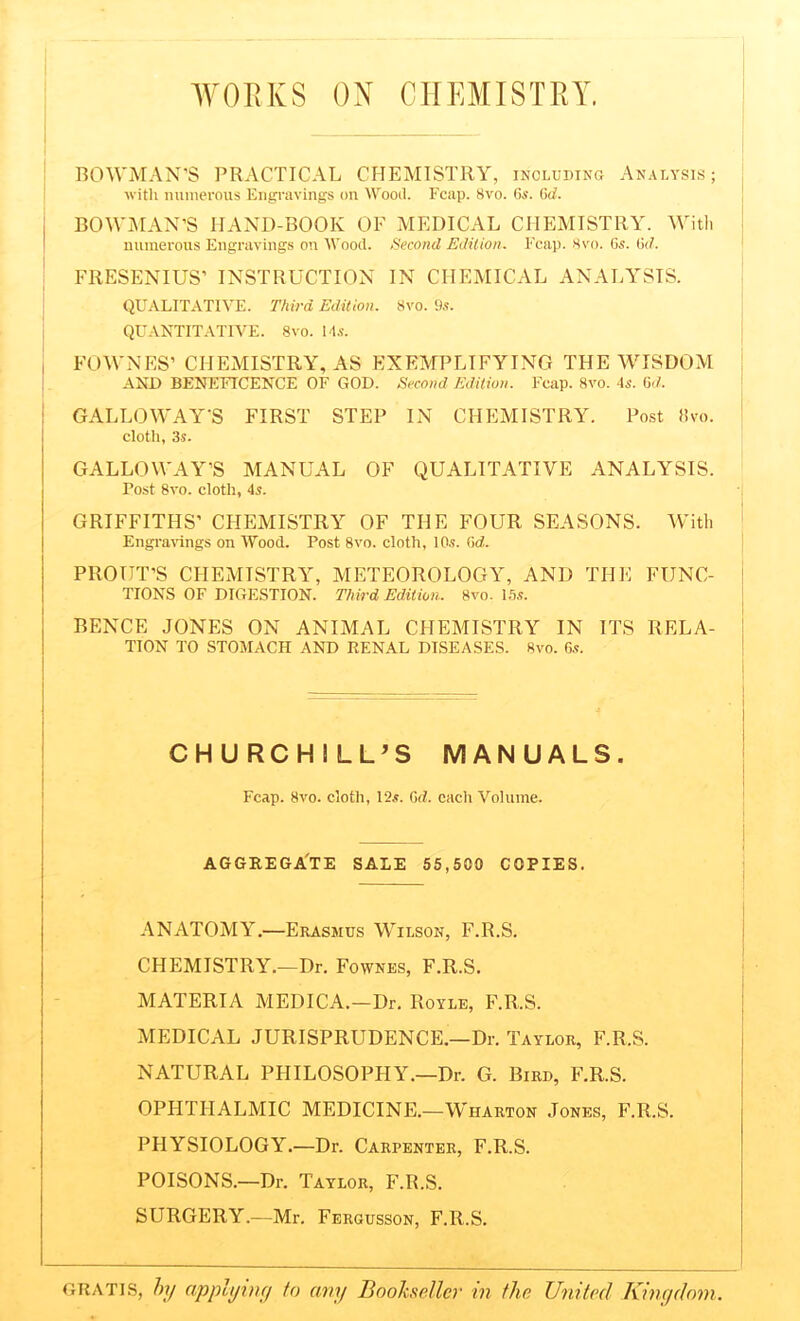 WORKS ON CHEMISTRY. BOWMAN’S PRACTICAL CHEMISTRY, including Analysis; with numerous Engravings on Wood. Fcap. 8vo. 6s. 6d. , BOWMAN’S HAND-BOOK OF MEDICAL CHEMISTRY. With numerous Engravings on Wood. Second Edition. Fcap. 8vo. Gs. 6d. FRESENIUS’ INSTRUCTION IN CHEMICAL ANALYSIS. QUALITATIVE. Third Edition. 8vo. 9s. QUANTITATIVE. 8vo. 14.s'. | FOWNES’ CHEMISTRY, AS EXEMPLIFYING THE WISDOM AND BENEFICENCE OF GOD. Second Edition. Fcap. 8vo. 4s. 6d, GALLOWAY’S FIRST STEP IN CHEMISTRY. Post 8vo. cloth, 3s. GALLOWAY’S MANUAL OF QUALITATIVE ANALYSIS. Tost 8vo. cloth, 4s. GRIFFITHS' CHEMISTRY OF THE FOUR SEASONS. With Engravings on Wood. Post 8vo. cloth, 10.5. Gd. PROIJT’S CHEMISTRY, METEOROLOGY, AND THE FUNC- TIONS OF DIGESTION. Third Edition. 8vo. 15s. BENCE JONES ON ANIMAL CHEMISTRY IN ITS RELA- TION TO STOMACH AND RENAL DISEASES. 8vo. 6s. CHURCHILL’S MANUALS. Fcap. 8vo. cloth, 12s. Gd. each Volume. AGGREGATE SALE 55,500 COPIES. ANATOMY.—Erasmus Wilson, F.R.S. CHEMISTRY.—Dr. Fownes, F.R.S. MATERIA MEDICA.-Dr. Royle, F.R.S. MEDICAL JURISPRUDENCE.—Dr. Taylor, F.R.S. NATURAL PHILOSOPHY.—Dr. G. Bird, F.R.S. OPHTHALMIC MEDICINE.—Wharton Jones, F.R.S. PHYSIOLOGY.—Dr. Carpenter, F.R.S. POISONS.—Dr. Taylor, F.R.S. SURGERY.—Mr. Fergusson, F.R.S. gratis, by applying to any Bookseller in the United Kingdom.