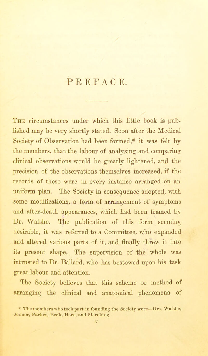 PREFACE. The circumstances under which this little book is pub- lished may he very shortly stated. Soon after the Medical Society of Observation had been formed,* it was felt by the members, that the labour of analyzing and comparing clinical observations would be greatly lightened, and the precision of the observations themselves increased, if the records of these were in every instance arranged on an uniform plan. The Society in consequence adopted, with some modifications, a form of arrangement of symptoms and after-death appearances, which had been framed by Dr. Walshe. The publication of this form seeming desirable, it was referred to a Committee, who expanded and altered various parts of it, and finally threw it into its present shape. The supervision of the whole was intrusted to Dr. Ballard, who has bestowed upon his task great labour and attention. The Society believes that this scheme or method of arranging the clinical and anatomical phenomena of * The members who took part in founding the Society were—Drs. Walshe, Jenner, Parkes, Beck, Hare, and Sieveking.