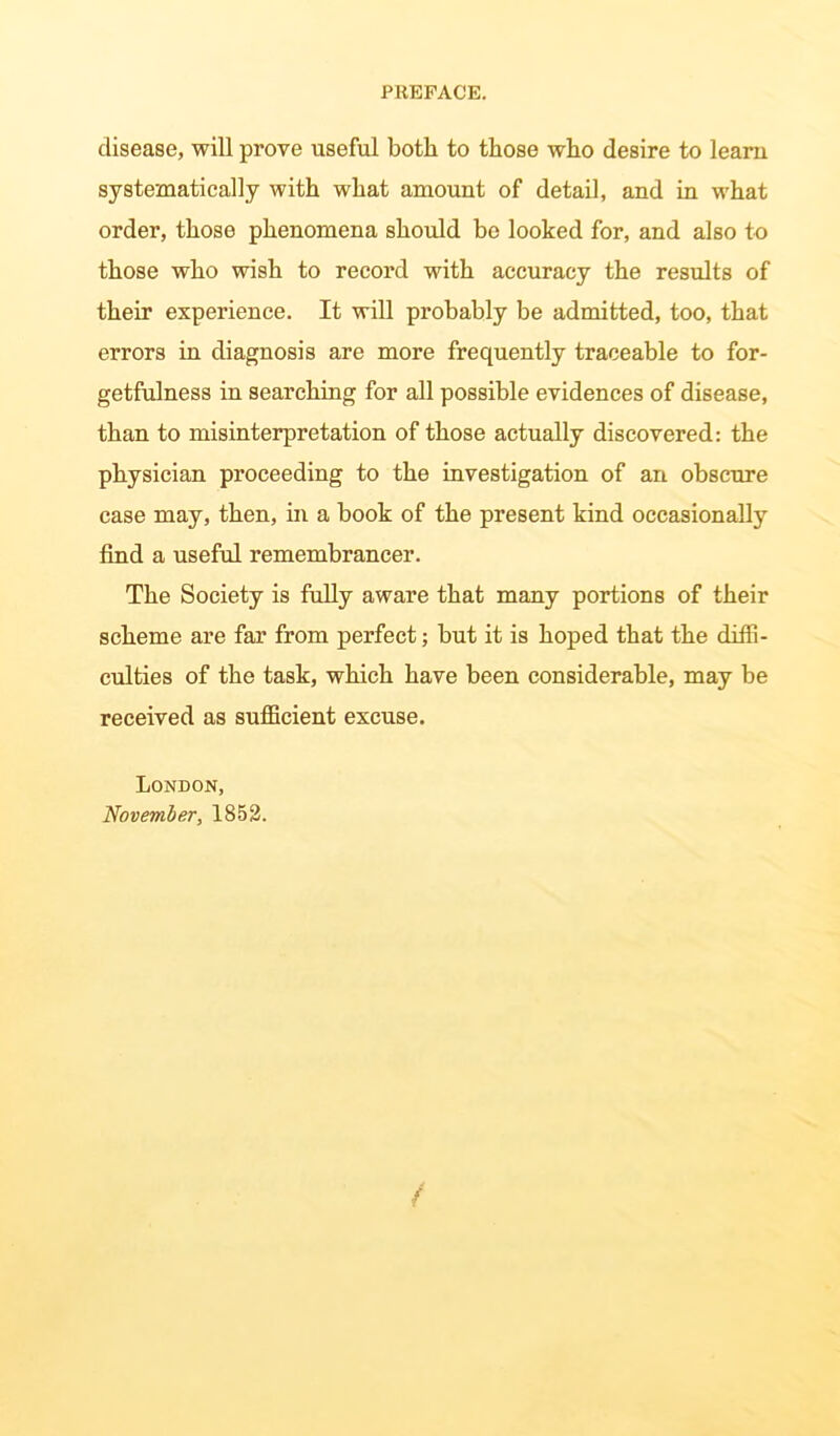 disease, will prove useful both to those who desire to learn systematically with what amount of detail, and in what order, those phenomena should be looked for, and also to those who wish to record with accuracy the results of their experience. It will px*obably be admitted, too, that errors in diagnosis are more frequently traceable to for- getfulness in searching for all possible evidences of disease, than to misinterpretation of those actually discovered: the physician proceeding to the investigation of an obscure case may, then, in a book of the present kind occasionally find a useful remembrancer. The Society is fully aware that many portions of their scheme are far from perfect; but it is hoped that the diffi- culties of the task, which have been considerable, may be received as sufficient excuse. London, November, 1852.
