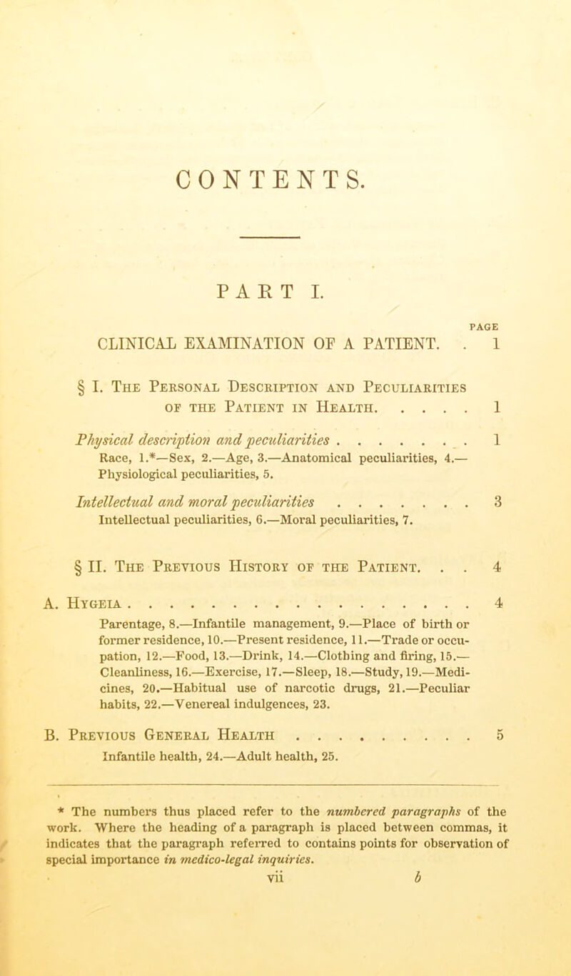 CONTENTS PART I. PAGE CLINICAL EXAMINATION OF A PATIENT. . 1 § I. The Personal Description and Peculiarities of the Patient in Health 1 Physical description and peculiarities . 1 Race, 1.*—Sex, 2.—Age, 3.—Anatomical peculiarities, 4.— Physiological peculiarities, 5. Intellectual and moral pecidiarities 3 Intellectual peculiarities, 6.—Moral peculiarities, 7. § II. The Previous History of the Patient. . . 4 A. Hygeia 4 Parentage, 8.—Infantile management, 9.—Place of birth or former residence, 10.—Present residence, 11.—Trade or occu- pation, 12.—Food, 13.—Drink, 14.—Clothing and firing, 15.— Cleanliness, 16.—Exercise, 17.—Sleep, 18.—Study, 19.—Medi- cines, 20.—Habitual use of narcotic drugs, 21.—Peculiar habits, 22.—Venereal indulgences, 23. B. Previous General Health 5 Infantile health, 24.—Adult health, 25. * The numbers thus placed refer to the numbered, paragraphs of the work. Where the heading of a paragraph is placed between commas, it indicates that the paragraph referred to contains points for observation of special importance in medico-legal inquiries.