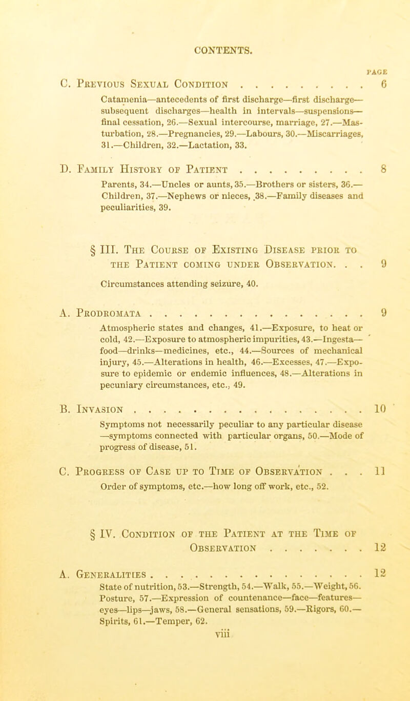 PAGE C. Previous Sexual Condition 6 Catamenia—antecedents of first discharge—first discharge— subsequent discharges—health in intervals—suspensions— final cessation, 26.—Sexual intercourse, marriage, 27.—Mas- turbation, 28.—Pregnancies, 29.—Labours, 30.—Miscarriages, 31.—Children, 32.—Lactation, 33. D. Family History of Patient 8 Parents, 34.—Uncles or aunts, 35.—Brothers or sisters, 36.— Children, 37.—Nephews or nieces, .38.—Family diseases and peculiarities, 39. § III. The Course of Existing Disease prior to the Patient coming under Observation. . . 9 Circumstances attending seizure, 40. A. Prodromata 9 Atmospheric states and changes, 41.—Exposure, to heat or cold, 42.—Exposure to atmospheric impurities, 43.—Ingesta— food—drinks—medicines, etc., 44.—Sources of mechanical injury, 45.—Alterations in health, 46.—Excesses, 47.—Expo- sure to epidemic or endemic influences, 48.—Alterations in pecuniary circumstances, etc., 49. B. Invasion 10 Symptoms not necessarily peculiar to any particular disease —symptoms connected with particular organs, 50.—Mode of progress of disease, 51. C. Progress of Case up to Time of Observation ... II Order of symptoms, etc.—how long off work, etc., 52. § IV. Condition of the Patient at the Time of Observation 12 A. Generalities 12 State of nutrition, 53.—Strength, 54.—Walk, 55.—Weight, 56. Posture, 57.—Expression of countenance—face—features— eyes—lips—jaws, 58.—General sensations, 59.—Rigors, 60.— Spirits, 61.—Temper, 62.