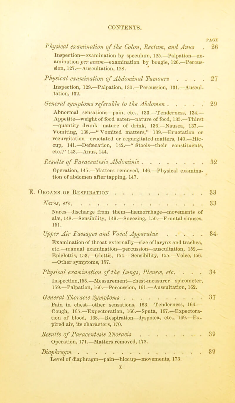 PAGE Physical examination of the Colon, Rectum, and Anus . 2fi Inspection—examination by speculum, 125.—Palpation—ex- amination per anum—examination by bougie, 126.—Percus- sion, 127.—Auscultation, 128. Physical examination of Abdominal Tumours .... 27 Inspection, 129.—Palpation, 130.—Percussion, 131.—Auscul- tation, 132. General symptoms referable to the Abdomen 29 Abnormal sensations—pain, etc., 133.—Tenderness, 134.— Appetite—weight of food eaten—nature of food, 135.—Thirst —quantity drunk—nature of drink, 136.—Nausea, 137.— Vomiting, 138.—“Vomited matters,” 139.—Eructation or regurgitation—eructated or regurgitated matters, 140.—Hic- cup, 141.—Defsecation, 142.—“ Stools—their constituents, etc.,” 143.—Anus, 144. Results of Paracentesis Abdominis 32 Operation, 145.—Matters removed, 146.—Physical examina- tion of abdomen after tapping, 147. E. Organs op Respiration 33 Nares, etc 33 Nares—discharge from them—haemorrhage—movements of alae, 148.—Sensibility, 149.—Sneezing, 150.—Fiontal sinuses, 151. Upper Air Passages and Vocal Apparatus 34 Examination of throat externally—size of larynx and trachea, etc.—manual examination—percussion—auscultation, 152.— Epiglottis, 153.—Glottis, 154.— Sensibility, 155.—Voice, 156. —Other symptoms, 157. Physical examination of the Lungs, Pleurce, etc. ... 34 Inspection,158.—Measurement—chest-measurer—spirometer, 159.—Palpation, 160.—Percussion, 161.—Auscultation, 162. General Thoracic Symptoms 37 Pain in chest—other sensations, 163.—Tenderness, 164.— Cough, 165.—Expectoration, 166.—Sputa, 167.—Expectora- tion of blood, 168.—Respiration—dyspnoea, etc., 169.—Ex- pired air, its characters, 170. Results of Paracentesis Thoracis 39 Operation, 171.—Matters removed, 172. Diaphragm 39 Level of diaphragm—pain—hiccup—movements, 173.