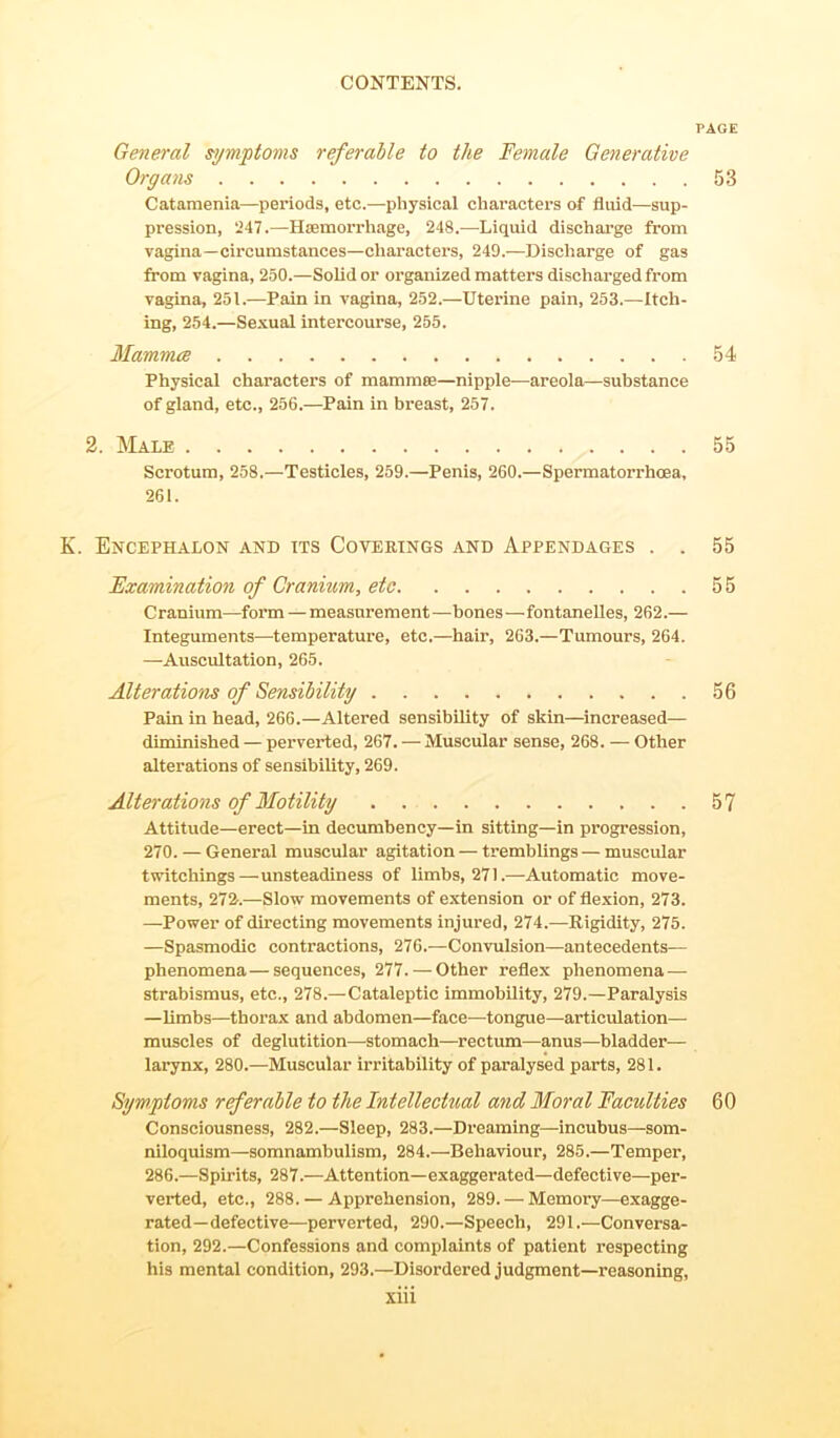 PAGE General symptoms referable to the Female Generative Organs 53 Catamenia—periods, etc.—physical characters of fluid—sup- pression, 247.—Haemorrhage, 248.—Liquid discharge from vagina—circumstances—characters, 249.—Discharge of gas from vagina, 250.—Solid or organized matters discharged from vagina, 251.—Pain in vagina, 252.—Uterine pain, 253.—Itch- ing, 254.—Sexual intercourse, 255. Mammae 54 Physical characters of mammae—nipple—areola—substance of gland, etc., 256.—Pain in breast, 257. 2. Male 55 Scrotum, 258.—Testicles, 259.—Penis, 260.—Spermatorrhoea, 261. K. Encephalon and its Coverings and Appendages . . 55 Examination of Cranium, etc 55 C ranium—form — measurement—bones—fontanelles, 262.— Integuments—temperature, etc.—hair, 263.—Tumours, 264. —Auscultation, 265. Alterations of Sensibility 56 Pain in head, 266.—Altered sensibility of skin—increased— diminished — perverted, 267. — Muscular sense, 268. — Other alterations of sensibility, 269. Alterations of Motility 57 Attitude—erect—in decumbency—in sitting—in progression, 270. — General muscular agitation — tremblings—muscular twitchings—unsteadiness of limbs, 271.—Automatic move- ments, 272-.—Slow movements of extension or of flexion, 273. —Power of directing movements injured, 274.—Rigidity, 275. —Spasmodic contractions, 276.—Convulsion—antecedents— phenomena—sequences, 277.— Other reflex phenomena — strabismus, etc., 278.—Cataleptic immobility, 279.—Paralysis —limbs—thorax and abdomen—face—tongue—articulation— muscles of deglutition—stomach—rectum—anus—bladder— larynx, 280.—Muscular irritability of paralysed parts, 281. Symptoms referable to the Intellectual and Moral Faculties 60 Consciousness, 282.—Sleep, 283.—Dreaming—incubus—som- niloquism—somnambulism, 284.—'Behaviour, 285.—Temper, 286.—Spirits, 287.—Attention—exaggerated—defective—per- verted, etc., 288. — Apprehension, 289. — Memory—exagge- rated-defective—perverted, 290.—Speech, 291.—Conversa- tion, 292.—Confessions and complaints of patient respecting his mental condition, 293.—Disordered judgment—reasoning,