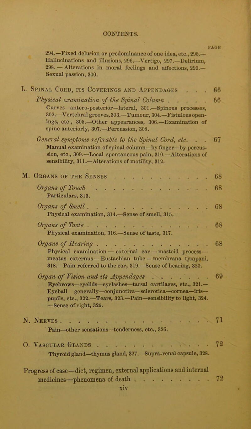 PAGE 294.—Fixed delusion or predominance of one idea, etc., 295.— Hallucinations and illusions, 296.—Vertigo, 297.—Delirium, 298. — Alterations in moral feelings and affections, 299.— Sexual passion, 300. L. Spinal Cord, its Coverings and Appendages ... 66 Physical examination of the Spinal Column 66 Curves—antero-posterior—lateral, 301.—Spinous processes, 302.—Vertebral grooves, 303.—Tumour, 304.—Fistulous open- ings, etc., 305.—Other appearances, 306.—Examination of spine anteriorly, 307.—Percussion, 308. General symptoms referable to the Spinal Cord, etc. . . 67 Manual examination of spinal column—by finger—by percus- sion, etc., 309.—Local spontaneous pain, 310.—Alterations of sensibility, 311.—Alterations of motility, 312. M. Organs of the Senses 68 Organs of Touch 68 Particulars, 313. Organs of Smell 68 Physical examination, 314.—Sense of smell, 315. Organs of Taste 68 Physical examination, 316.—Sense of taste, 317. Organs of Hearing 68 Physical examination — external ear — mastoid process — meatus extemus — Eustachian tube — membrana tympani, 318.—Pain referred to the ear, 319.—Sense of hearing, 320. Organ of Vision and its Appendages 69 Eyebrows—eyelids—eyelashes—tarsal cartilages, etc., 321.— Eyeball generally—conjunctiva— sclerotica—cornea—iris— pupils, etc., 322.—Tears, 323.—Pain—sensibility to light, 324. —Sense of sight, 325. N. Nerves 71 Pain—other sensations—tenderness, etc., 326. O. Vascular Glands 72 Thyroid gland—thymus gland, 327.—Supra-renal capsule, 328. Progress of case—diet, regimen, external applications and internal medicines—phenomena of death 72