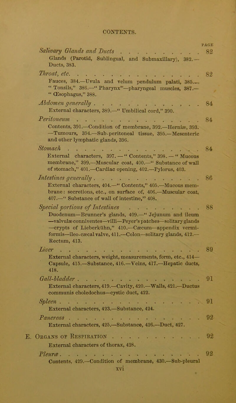 PACE Salivary Glands and Ducts 82 Glands (Parotid, Sublingual, and Submaxillary), 382.— Ducts, 383. Throat, etc 82 Fauces, 384.—Uvula and velum pendulum palati, 385 “ Tonsils,” 386.—“ Pharynx”—pharyngeal muscles, 387.— “ CEsophagus,” 388. Abdomen generally 84 External characters, 389.—“ Umbilical cord,” 390. Peritoneum 84 Contents, 391.—Condition of membrane, 392.—Hernias, 393. —Tumours, 394.—Sub-peritoneal tissue, 395.—Mesenteric and other lymphatic glands, 396. Stomach 84 External characters, 397.—“ Contents,” 398. — “Mucous membrane,” 399.—Muscular coat, 400.—“ Substance of wall of stomach,” 401.—Cardiac opening, 402.—Pylorus, 403. Intestines generally . 86 External characters, 404.—“ Contents,” 405.—Mucous mem- brane : secretions, etc., on surface of, 406.—Muscular coat. 407.—“ Substance of wall of intestine,” 408. Special portions of Intestines 88 Duodenum—Brunner’s glands, 409.—“ Jejunum and ileum —valvulae conniventes—villi—Peyer’s patches—solitary glands —crypts of Lieberktihn,” 410.—Ctecum—appendix vermi- formis—ileo-csecal valve, 411.—Colon—solitary glands, 412.— Rectum, 413. Liver , 89 External characters, weight, measurements, form, etc., 414— Capsule, 415.—Substance, 416.—Veins, 417.—Hepatic ducts, 418. Gall-bladder 91 External characters, 419.—Cavity, 420.—Walls, 421.—Ductus communis choledochus—cystic duct, 422. Spleen 91 External characters, 423.—Substance, 424. Pancreas 92 External characters, 425.—Substance, 426.—Duct, 427. E. Organs op Respiration 92 External characters of thorax, 428. Pleurce 92 Contents, 429.—Condition of membrane, 430.—Sub-pleural