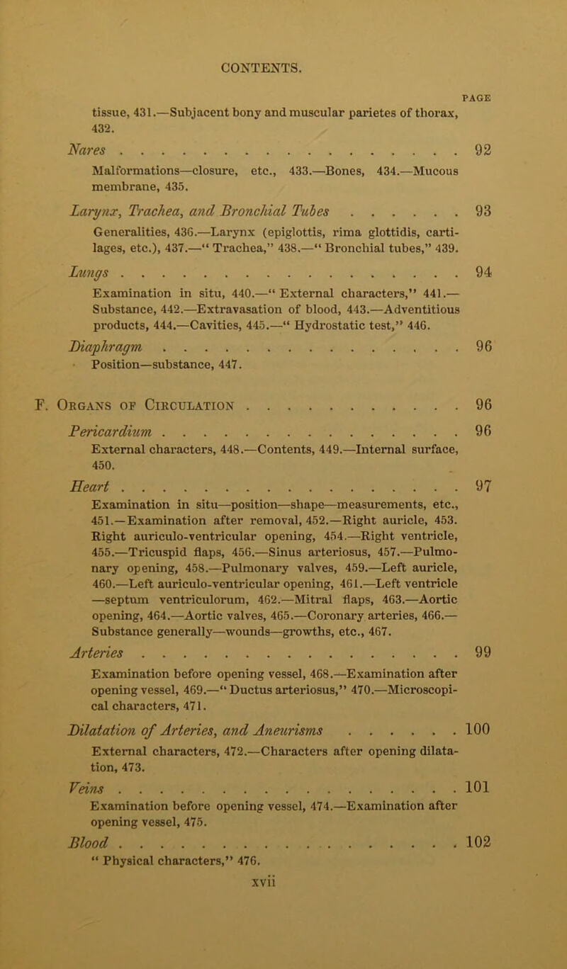 tissue, 431.—Subjacent bony and muscular parietes of thorax, 432. Nares Malformations—closure, etc., 433.—Bones, 434.—Mucous membrane, 435. Larynx, Trachea, and Bronchial Tales Generalities, 436.—Larynx (epiglottis, rima glottidis, carti- lages, etc.), 437.—“ Trachea,” 438.—“ Bronchial tubes,” 439. Lungs Examination in situ, 440.—“External characters,” 441.— Substance, 442.—Extravasation of blood, 443.—Adventitious products, 444.—Cavities, 445.—“ Hydrostatic test,” 446. Diaphragm . . Position—substance, 447. F. Organs of Circulation Pericardium External characters, 448.—Contents, 449.—Internal surface, 450. Heart Examination in situ—position—shape—measurements, etc., 451. —Examination after removal, 452.—Right auricle, 453. Right auriculo-vent.ricular opening, 454.—Right ventricle, 455.—Tricuspid flaps, 456.—Sinus arteriosus, 457.—Pulmo- nary opening, 458.—Pulmonary valves, 459.—Left auricle, 460.—Left auriculo-ventricular opening, 461.—Left ventricle —septum ventriculorum, 462.—Mitral flaps, 463.—Aortic opening, 464.—Aortic valves, 465.—Coronary arteries, 466.— Substance generally—wounds—growths, etc., 467. Arteries Examination before opening vessel, 468.—Examination after opening vessel, 469.—“ Ductus arteriosus,” 470.—Microscopi- cal characters, 471. Dilatation of Arteries, and Aneurisms External characters, 472.—Characters after opening dilata- tion, 473. Veins Examination before opening vessel, 474.—Examination after opening vessel, 475. Blood “ Physical characters,” 476. xvii PAGE 92 93 94 96 96 96 97 99 100 101 102