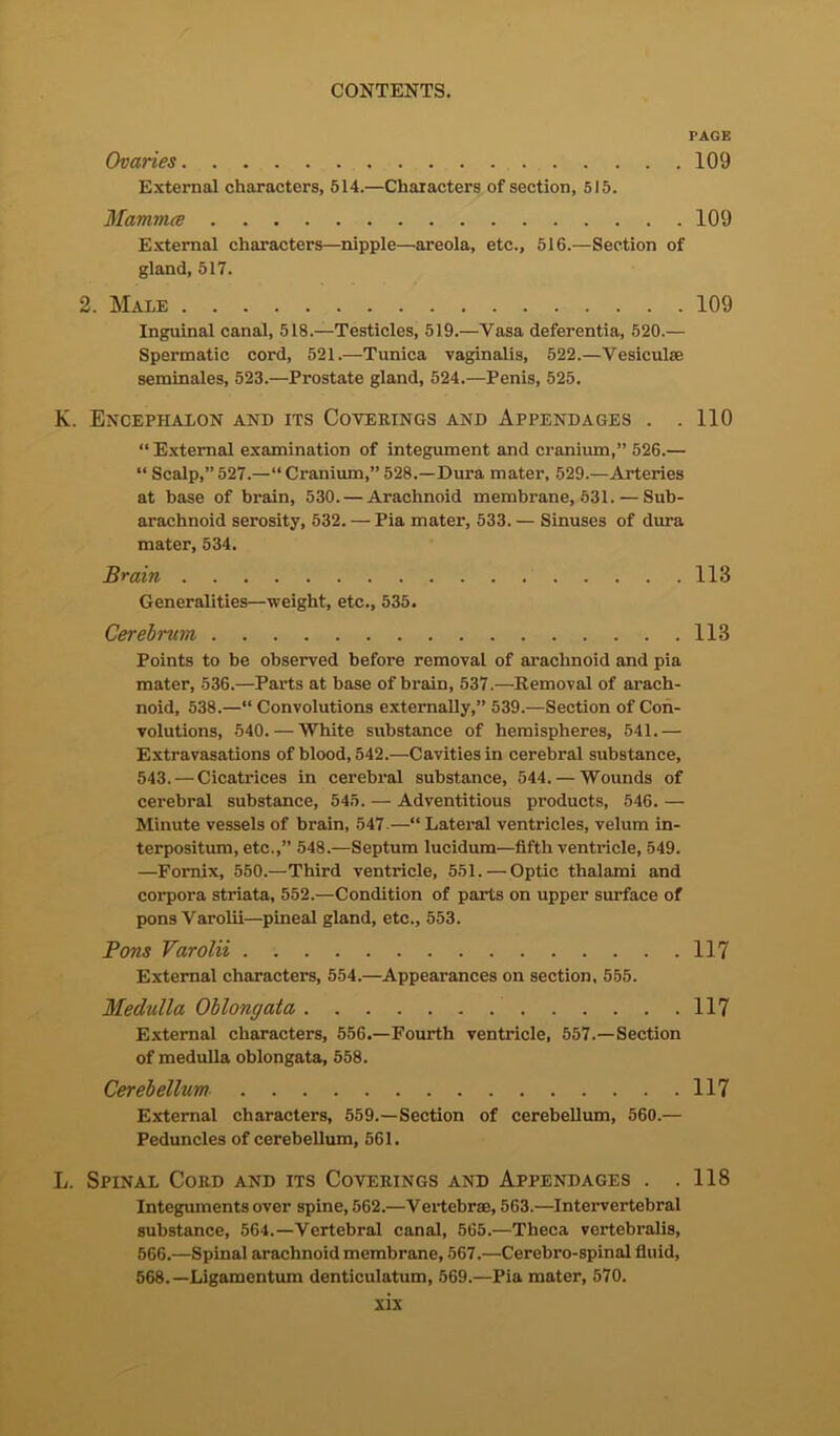 PAGE Ovaries 109 External characters, 514.—Characters of section, 515. Mammce 109 External characters—nipple—areola, etc., 516.—Section of gland, 517. 2. Male 109 Inguinal canal, 518.—Testicles, 519.—Vasa deferentia, 520.— Spermatic cord, 521.—Tunica vaginalis, 522.—Vesiculse seminales, 523.—Prostate gland, 524.—Penis, 525. K. Encephalon and its Coverings and Appendages . .110 “ External examination of integument and cranium,” 526.— “ Scalp,” 527.—“ Cranium,” 528.—Dura mater, 529.—Arteries at base of brain, 530. — Arachnoid membrane, 531. — Sub- arachnoid serosity, 532. — Pia mater, 533.— Sinuses of dura mater, 534. Brain 118 Generalities—weight, etc., 535. Cerebrum 118 Points to be observed before removal of arachnoid and pia mater, 536.—Parts at base of brain, 537.—Removal of arach- noid, 538.—“ Convolutions externally,” 539.—Section of Con- volutions, 540. — White substance of hemispheres, 541.— Extravasations of blood, 542.—Cavities in cerebral substance, 543. — Cicatrices in cerebral substance, 544. — Wounds of cerebral substance, 545. — Adventitious products, 546. — Minute vessels of brain, 547 —“ Lateral ventricles, velum in- terpositum, etc.,” 548.—Septum lucidum—fifth ventricle, 549. —Fornix, 550.—Third ventricle, 551.—Optic thalami and corpora striata, 552.—Condition of parts on upper surface of pons Varolii—pineal gland, etc., 553. Pons Varolii 117 External characters, 554.—Appearances on section, 555. Medulla Oblongata 117 External characters, 556.—Fourth ventricle, 557.—Section of medulla oblongata, 558. Cerebellum 117 External characters, 559.—Section of cerebellum, 560.— Peduncles of cerebellum, 561. L. Spinal Cord and its Coverings and Appendages . .118 Integuments over spine, 562.—Vertebras, 563.—Intervertebral substance, 564.—Vertebral canal, 565.—Theca vertebralis, 566.—Spinal arachnoid membrane, 567.—Cerebro-spinal fluid, 568.—Ligamentum denticulatum, 569.—Pia mater, 570.