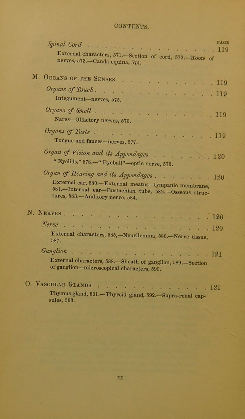 Spinal Cord External characters, 571.-Section of cord, 572,-Roots of nerves, 573.—Cauda equina, 574. PAGE 119 M. Organs of the Senses Organs of Touch Integument—nerves, 575. Organs of Smell Nares—Olfactory nerves, 576. . 119 . 119 . 119 Organs of Taste Tongue and fauces—nerves, 577. . 119 Organ of Vision and its Appendages Eyelids,” 578.—“Eyeball”—optic nerve, 579. Organ of Rearing and its Appendages External ear, 580.—External meatus—tympanic membrane, 581.—Internal ear—Eustachian tube, 582.—Osseous struc- tures, 583.—Auditory nerve, 584. N. Nerves . . Nerve . External 587. . 120 . 120 characters, 585,—Neurilemma, 586.—Nerve tissue, Ganglion . 121 External characters, 588.—Sheath of ganglion, 589.—Section of ganglion—microscopical characters, 590. O. Vascular Glands Thymus gland, 591.—Thyroid gland, 592.—Supra-renal cap- sules, 593.