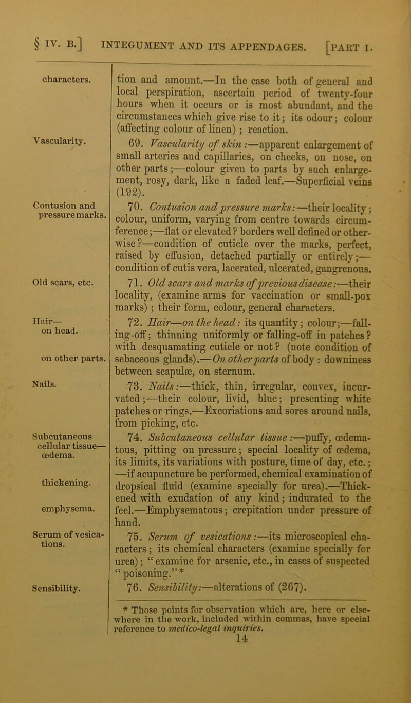 characters. Vascularity. Contusion and pressure marks. Old scars, etc. Hair— on head. on other parts. Nails. Subcutaneous cellular tissue— cedema. thickening. emphysema. Serum of vesica- tions. Sensibility. tion and amount.—In the case hoth of general and local perspiration, ascertain period of twenty-four hours when it occurs or is most abundant, and the circumstances which give rise to it; its odour; colour (affecting colour of linen) ; reaction. 69. Vascularity of slcin :—apparent enlargement of small arteries and capillaries, on cheeks, on nose, on other parts;—colour giveu to parts by such enlarge- ment, rosy, dark, like a faded leaf.—Superficial veins (192). 7 0. Contusion and pressure marks: —their locality; colour, uniform, varying from centre towards circum- ference ;—flat or elevated ? borders well defined or other- wise?—condition of cuticle over the marks, perfect, raised by effusion, detached partially or entirely;— condition of cutis vera, lacerated, ulcerated, gangrenous. 71. Old scars and marks of previous disease:—their locality, (examine arms for vaccination or small-pox marks) ; their form, colour, general characters. 72. Hair—on the head: its quantity; colour;—fall- ing.off; thinning uniformly or falling-off in patches? with desquamating cuticle or not ? (note condition of sebaceous glands).—On other parts of body : downiness between scapulae, on sternum. 78. Nails:—thick, thin, irregular, convex, incur- vated;—their colour, livid, blue; presenting white patches or rings.—Excoriations and sores around nails, from picking, etc. 74. Subcutaneous cellular tissue:—puffy, oedema- tous, pitting on pressure; special locality of cedema, its limits, its variations with posture, time of day, etc.; —if acupuncture be performed, chemical examination of dropsical fluid (examine specially for urea).—Thick- ened with exudation of any kind; indurated to the feel.—Emphysematous; crepitation under pressure of hand. 75. Serum of vesications:—its microscopical cha- racters ; its chemical characters (examine specially for urea); “ examine for arseuic, etc., in cases of suspected “ poisoning.” * 76. Sensibility:—alterations of (267). * Those points for observation which are, here or else- where in the work, included within commas, have special reference to medico-legal inquiries.