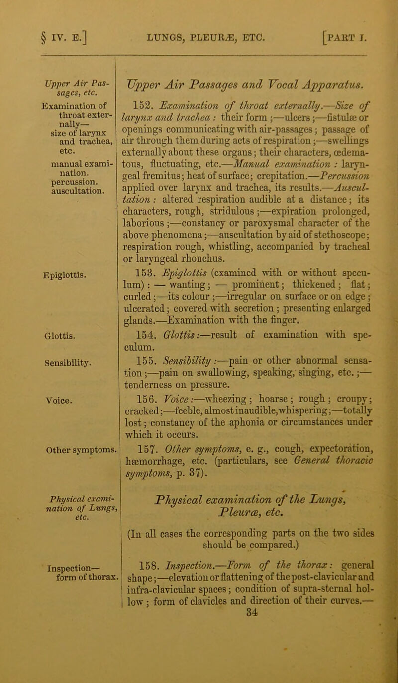 §IV. E-] LUNGS, PLEUIGE, ETC. [PART I. Upper Air Pas- sages, etc. Examination of throat exter- nally— size of larynx and trachea, etc. manual exami- nation, percussion, auscultation. Upper Air Passages and Vocal Apparatus. 152. Examination of throat externally.—Size of larynx and trachea : their form ;—ulcers;—fistula; or openings communicating with air-passages; passage of air through them during acts of respiration;—swellings externally about these organs; their characters, oedema- tous, fluctuating, etc.—Manual examination : laryn- geal fremitus; heat of surface; crepitation.—Percussion applied over larynx and trachea, its results.—Auscul- tation : altered respiration audible at a distance; its characters, rough, stridulous ;—expiration prolonged, laborious ;—constancy or paroxysmal character of the above phenomena;—auscultation by aid of stethoscope; respiration rough, whistling, accompanied by tracheal or laryngeal rhonchus. Epiglottis. 153. Epiglottis (examined with or without specu- lum) : — wanting; — prominent; thickened ; flat; curled;—its colour;—irregular on surface or on edge; ulcerated; covered with secretion ; presenting enlarged glands.—Examination with the finger. Glottis. 154. Glottis:—result of examination with spe- culum. Sensibility. 155. Sensibility:—pain or other abnormal sensa- tion ;—pain on swallowing, speaking, singing, etc.;— tenderness on pressure. Voice. 156. Voice:—wheezing; hoarse; rough; croupy; cracked;—feeble, almost inaudible,whispering;—totally lost; constancy of the aphonia or circumstances under which it occurs. Other symptoms. 157. Other symptoms, e. g., cough, expectoration, haemorrhage, etc. (particulars, see General thoracic symptoms, p. 37). Physical exami- nation of Lungs, etc. Physical examination of the Lungs, Pleurae, etc. (In all cases the corresponding parts on the two sides should be compared.) Inspection— form of thorax. 158. Inspection.—Form of the thorax: general shape;—elevation or flattening of the post-clavicular and infra-clavicular spaces; condition of supra-sternal hol- low ; form of clavicles and direction of their curves.—