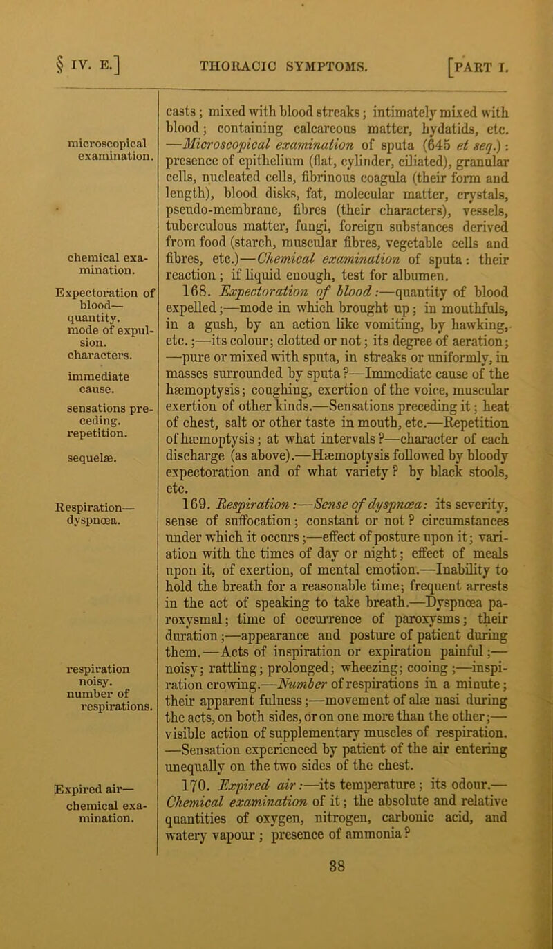 microscopical examination. chemical exa- mination. Expectoration of blood— quantity, mode of expul- sion. characters. immediate cause. sensations pre- ceding, repetition. sequelae. Respiration— dyspnoea. respiration noisy, number of respirations. Expired air- chemical exa- mination. casts ; mixed with blood streaks; intimately mixed with blood; containing calcareous matter, hydatids, etc. —Microscopical examination of sputa (645 et seq.): presence of epithelium (flat, cylinder, ciliated), granular cells, nucleated cells, fibrinous coagula (their form and length), blood disks, fat, molecular matter, crystals, pseudo-membrane, fibres (their characters), vessels, tuberculous matter, fungi, foreign substances derived from food (starch, muscular fibres, vegetable cells and fibres, etc.)—Chemical examination of sputa: their reaction; if liquid enough, test for albumen. 168. Expectoration of llood:—quantity of blood expelled;—mode in which brought up; in mouthfuls, in a gush, by an action like vomiting, by hawking,, etc.;—its colour; clotted or not; its degree of aeration; —pure or mixed with sputa, in streaks or uniformly, in masses surrounded by sputa P—Immediate cause of the haemoptysis; coughing, exertion of the voice, muscular exertion of other kinds.—Sensations preceding it; heat of chest, salt or other taste in mouth, etc.—Repetition of haemoptysis; at what intervals?—character of each discharge (as above).—Haemoptysis followed by bloody expectoration and of what variety ? by black stools, etc. 169. Respiration:—Sense of dyspnoea: its severity, sense of suffocation; constant or not ? circumstances under which it occurs;—effect of posture upon it; vari- ation with the times of day or night; effect of meals upon it, of exertion, of mental emotion.—Inability to hold the breath for a reasonable time; frequent arrests in the act of speaking to take breath.—Dyspnoea pa- roxysmal; time of occurrence of paroxysms; their duration;—appearance and posture of patient during them.—Acts of inspiration or expiration painful;— noisy; rattling; prolonged; wheezing; cooing ;—inspi- ration crowing.—Number of respirations in a minute; their apparent fulness;—movement of ake nasi during the acts, on both sides, or on one more than the other;— visible action of supplementary muscles of respiration. —Sensation experienced by patient of the air entering unequally on the two sides of the chest. 170. Expired air:—its temperature ; its odour.— Chemical examination of it; the absolute and relative quantities of oxygen, nitrogen, carbonic acid, and watery vapour; presence of ammonia ?