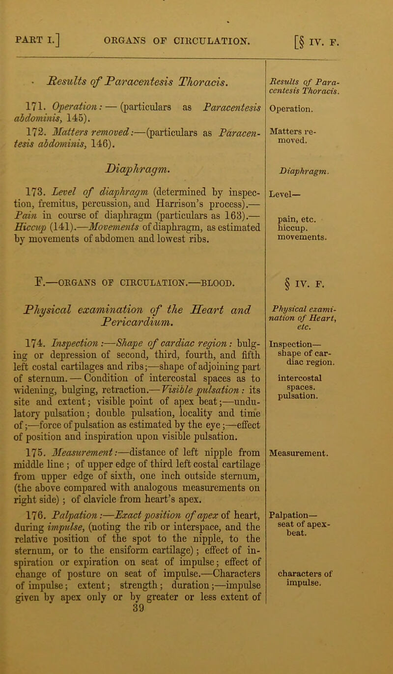 • Results of Paracentesis Thoracis. 171. Operation: — (particulars as Paracentesis abdominis, 145). 172. Matters removed:—(particulars as Paracen- tesis abdominis, 146). Diaphragm. 173. Level of diaphragm (determined by inspec- tion, fremitus, percussion, and Harrison’s process).— Pain in course of diaphragm (particulars as 163).— Hiccup (141).—Movements of diaphragm, as estimated by movements of abdomen and lowest ribs. E.—ORGANS OF CIRCULATION.—BLOOD. Physical examination of the Heart and Pericardium. 174. Inspection :—Shape of cardiac region: bulg- ing or depression of second, third, fourth, and fifth left costal cartilages and ribs;—shape of adjoining part of sternum. — Condition of intercostal spaces as to widening, bulging, retraction.— Visible pulsation: its site and extent; visible point of apex beat;—undu- latory pulsation; double pulsation, locality and time of;—force of pulsation as estimated by the eye;—effect of position and inspiration upon visible pulsation. 175. Measurement:—distance of left nipple from middle line ; of upper edge of third left costal cartilage from upper edge of sixth, one inch outside sternum, (the above compared with analogous measurements on right side); of clavicle from heart’s apex. 176. Palpation:—Exact position of apex of heart, during impulse, (noting the rib or interspace, and the relative position of the spot to the nipple, to the sternum, or to the ensiform cartilage); effect of in- spiration or expiration on seat of impulse; effect of change of posture on seat of impulse.—Characters of impulse; extent; strength; duration;—impulse given by apex only or by greater or less extent of 39 Results of Para- centesis Thoracis. Operation. Matters re- moved. Diaphragm. Level— pain, etc. hiccup. movements. § IV. F. Physical exami- nation of Heart, etc. Inspection— shape of car- diac region. intercostal spaces. pulsation. Measurement. Palpation— seat of apex- beat. characters of impulse.