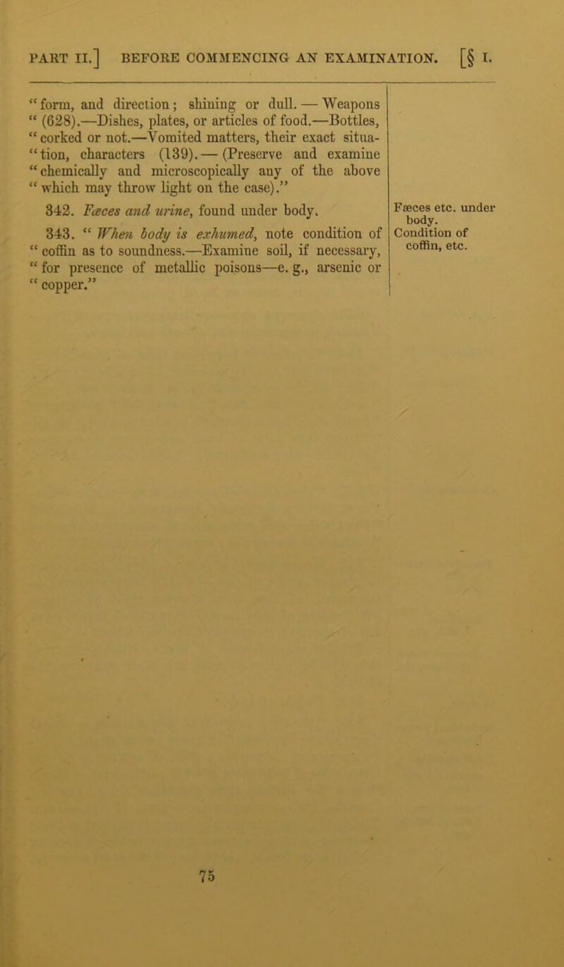 “ form, and direction; shining or dull. — Weapons “ (628).—Dishes, plates, or articles of food.—Bottles, “ corked or not.—Vomited matters, their exact situa- tion, characters (139).— (Preserve and examine “chemically and microscopically any of the above “ which may throw light on the case).” 342. Faces and mine, found under body. 343. “ When body is exhumed, note condition of “ coffin as to soundness.—Examine soil, if necessary, “ for presence of metallic poisons—e. g., arsenic or “ copper.” Faeces etc. under body. Condition of coffin, etc.