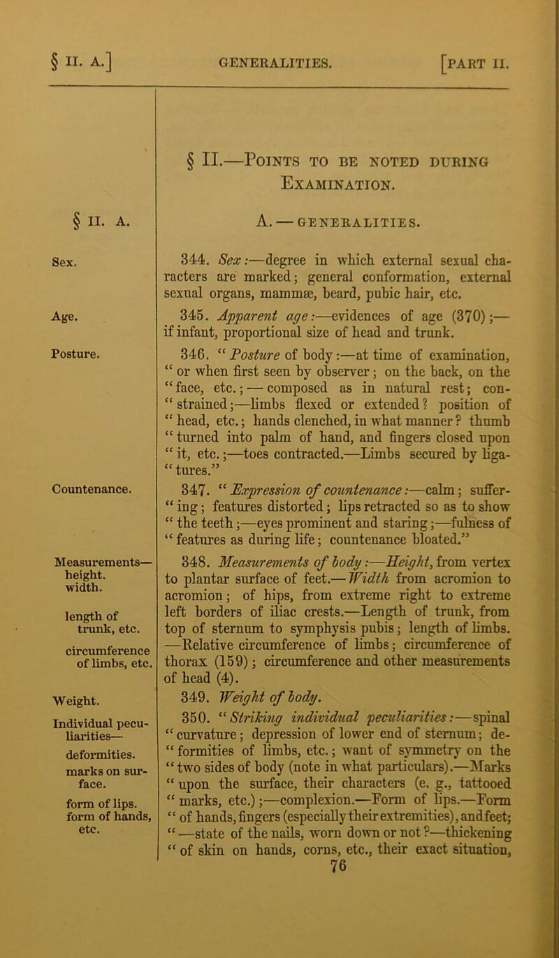 § II.—Points to be noted during Examination. § II. A. A. — generalities. Sex. 344. Sex:—degree in which external sexual cha- racters are marked; general conformation, external sexual organs, mammae, beard, pubic hair, etc. Age. 345. Apparent age:—evidences of age (370);— if infant, proportional size of head and trunk. Posture. 346. “ Posture of body:—at time of examination, “ or when first seen by observer; on the hack, on the “face, etc.; — composed as in natural rest; con- “ strained;—limbs flexed or extended ? position of “ head, etc.; hands clenched, in what manner ? thumb “ turned into palm of hand, and fingers closed upon “ it, etc.;—toes contracted.—Limbs secured by liga- tures.” Countenance. 347. “ Expression of countenance:—calm; suffer- “ ing; features distorted; lips retracted so as to show “ the teeth;—eyes prominent and staring;—fulness of “features as during life; countenance bloated.” Measurements— height, width. 348. Measurements of body:—Height, from vertex to plantar surface of feet.— Width from acromion to acromion; of hips, from extreme right to extreme length of trunk, etc. circumference of limbs, etc. left borders of iliac crests.—Length of trunk, from top of sternum to symphysis pubis; length of limbs. —Relative circumference of limbs; circumference of thorax (159); circumference and other measurements of head (4). Weight. Individual pecu- liarities— deformities, marks on sur- face. form of lips, form of hands, etc. 349. Weight of body. 350. “Striking individual peculiarities:—spinal “ curvature; depression of lower end of sternum; de- “ formities of limbs, etc.; want of symmetry on the “ two sides of body (note in what particulars).—Marks “ upon the surface, their characters (e. g., tattooed “ marks, etc.);—complexion.—Form of lips.—Form “ of hands,fingers (especiallytlieirextremities),andfeet; “ —state of the nails, wrorn down or not ?—thickening “ of skin on hands, corns, etc., their exact situation,