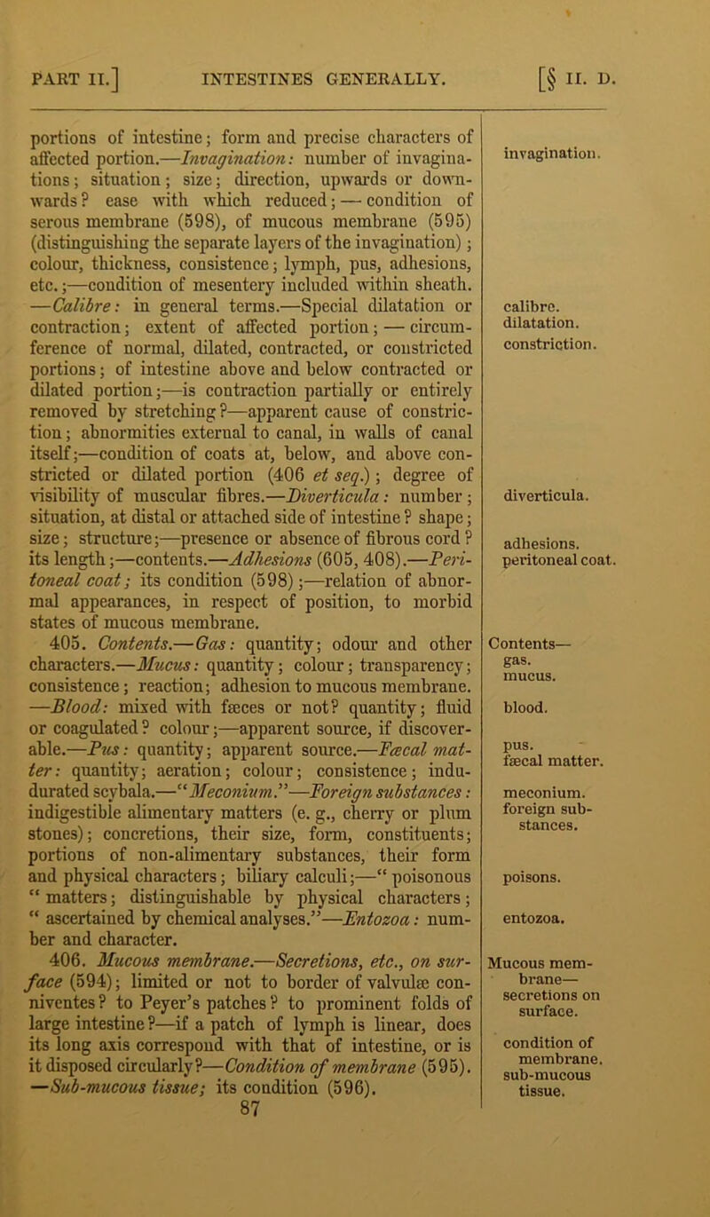 portions of intestine; form and precise cliaracters of aflccted portion.—Invagination: number of invagina- tions; situation; size; direction, upwards or down- wards ? ease with which reduced; — condition of serous membrane (598), of mucous membrane (595) (distinguishing the separate layers of the invagination); colour, thickness, consistence; lymph, pus, adhesions, etc.;—condition of mesentery included within sheath. —Calibre: in general terms.—Special dilatation or contraction; extent of affected portion; — circum- ference of normal, dilated, contracted, or constricted portions; of intestine above and below contracted or dilated portion;—is contraction partially or entirely removed by stretching ?—apparent cause of constric- tion ; abnormities external to canal, in walls of canal itself;—condition of coats at, below, and above con- stricted or dilated portion (406 et seq.); degree of visibility of muscular fibres.—Diverticula: number ; situation, at distal or attached side of intestine ? shape; size; structure;—presence or absence of fibrous cord ? its length;—contents.—Adhesions (605, 408).—Peri- toneal coat; its condition (598);—relation of abnor- mal appearances, in respect of position, to morbid states of mucous membrane. 405. Contents.—Gas: quantity; odour and other characters.—Mucus: quantity; colour; transparency; consistence; reaction; adhesion to mucous membrane. —Blood: mixed with feces or not? quantity; fluid or coagulated ? colour;—apparent source, if discover- able.—Pus: quantity; apparent source.—Pcecal mat- ter: quantity; aeration; colour; consistence; indu- durated scybala.—“Meconium!—Foreign substances: indigestible alimentary matters (e. g., cherry or plum stones); concretions, their size, form, constituents; portions of non-alimentary substances, their form and physical characters; biliary calculi;—“ poisonous “ matters; distinguishable by physical characters; “ ascertained by chemical analyses.”—Fntozoa: num- ber and character. 406. Mucous membrane.—Secretions, etc., on sur- face (594); limited or not to border of valvufe con- niventes ? to Peyer’s patches ? to prominent folds of large intestine ?—if a patch of lymph is linear, does its long axis correspond with that of intestine, or is it disposed circularly?—Condition of membrane (595). —Sub-mucous tissue; its condition (596). 87 invagination. calibre. dilatation. constriction. diverticula. adhesions, peritoneal coat. Contents— gas. mucus. blood. pus. faecal matter. meconium, foreign sub- stances. poisons. entozoa. Mucous mem- brane— secretions on surface. condition of membrane, sub-mucous tissue.