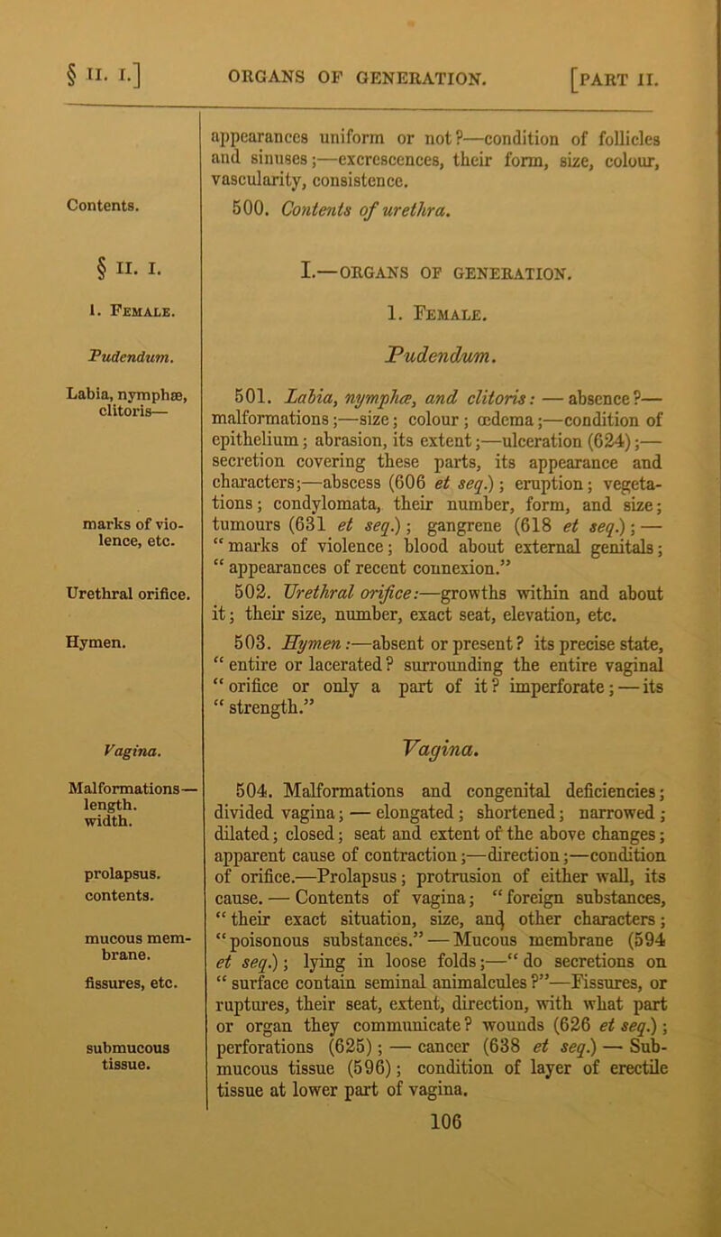 Contents. appearances uniform or not?—condition of follicles and sinuses;—excrescences, their form, size, colour, vascularity, consistence. 500. Contents of urethra. § II. I. I.—ORGANS OF GENERATION. 1. Female. 1. Female. Pudendum. Pudendum. Labia, nymphse, clitoris— 501. Labia, nympha, and clitoris: —absence?— malformations;—size; colour; oedema;—condition of epithelium; abrasion, its extent;—ulceration (624);— secretion covering these parts, its appearance and characters;—abscess (606 et seq.); eruption; vegeta- tions ; condylomata, their number, form, and size; marks of vio- lence, etc. tumours (63*1 et seq) ; gangrene (618 et seq.); — “ marks of violence; blood about external genitals; “ appearances of recent connexion.” Urethral orifice. 502. Urethral orifice:—growths within and about it; their size, number, exact seat, elevation, etc. Hymen. 503. Hymen:—absent or present ? its precise state, “ entire or lacerated ? surrounding the entire vaginal “ orifice or only a part of it ? imperforate; — its “ strength.” Vagina. Vagina. Malformations— length, width. 504. Malformations and congenital deficiencies; divided vagina; — elongated; shortened; narrowed ; dilated; closed; seat and extent of the above changes; prolapsus. contents. apparent cause of contraction;—direction;—condition of orifice.—Prolapsus; protrusion of either wall, its cause. — Contents of vagina; “ foreign substances, “ their exact situation, size, and other characters; mucous mem- brane. “poisonous substances.” — Mucous membrane (594 et seq.); lying in loose folds;—“ do secretions on fissures, etc. “ surface contain seminal animalcules ?”—Fissures, or submucous tissue. ruptures, their seat, extent, direction, with what part or organ they communicate? wounds (626 et seq.); perforations (625); — cancer (638 et seq) — Sub- mucous tissue (596); condition of layer of erectile tissue at lower part of vagina.