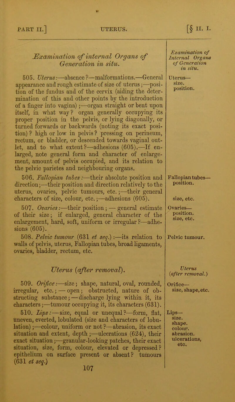 Examination of internal Organs of Generation in situ. 505. Uterus:—absence ?—malformations.—General appearance and rough estimate of size of uterus;—posi- tion of the fundus and of the cervix (aiding the deter- mination of this and other points by the introduction of a finger into vagina);—organ straight or bent upon itself, in what way? organ generally occupying its proper position in the pelvis, or lying diagonally, or turned forwards or backwards (noting its exact posi- tion) ? high or low in pelvis ? pressing on perineum, rectum, or bladder, or descended towards vaginal out- let, and to what extent?—adhesions (605).—If en- larged, note general form and character of enlarge- ment, amount of pelvis occupied, and its relation to the pelvic parietes and neighbouring organs. 506. Fallopian tubes :—their absolute position and direction;—their position and direction relatively to the uterus, ovaries, pelvic tumours, etc.;—their general characters of size, colour, etc.;—adhesions (605). 507. Ovaries:—their position; — general estimate of their size; if enlarged, general character of the enlargement, hard, soft, uniform or irregular ?—adhe- sions (605). 508. Felvic tumour (631 et seq.):—its relation to walls of pelvis, uterus, Fallopian tubes, broad ligaments, ovaries, bladder, rectum, etc. Uterus (after removal). 509. Orifice:—size; shape, natural, oval, rounded, irregular, etc.; — open; obstructed, nature of ob- structing substance; — discharge lying within it, its characters;—tumour occupying it, its characters (631). 510. Lips: — size, equal or unequal?—form, fiat, uneven, everted, lobulated (size and characters of lobu- lation) ;—colour, uniform or not ?—abrasion, its exact situation and extent, depth;—ulcerations (624), their exact situation;—granular-looking patches, their exact situation, size, form, colour, elevated or depressed? epithelium on surface present or absent? tumours (631 et seq.) Examination of Internal Organs of Generation in situ. Uterus— size, position. Fallopian tubes— position. size, etc. Ovaries— position, size, etc. Pelvic tumour. Uterus (after removal.) Orifice— size, shape, etc. Lips— size, shape, colour, abrasion, ulcerations, etc.