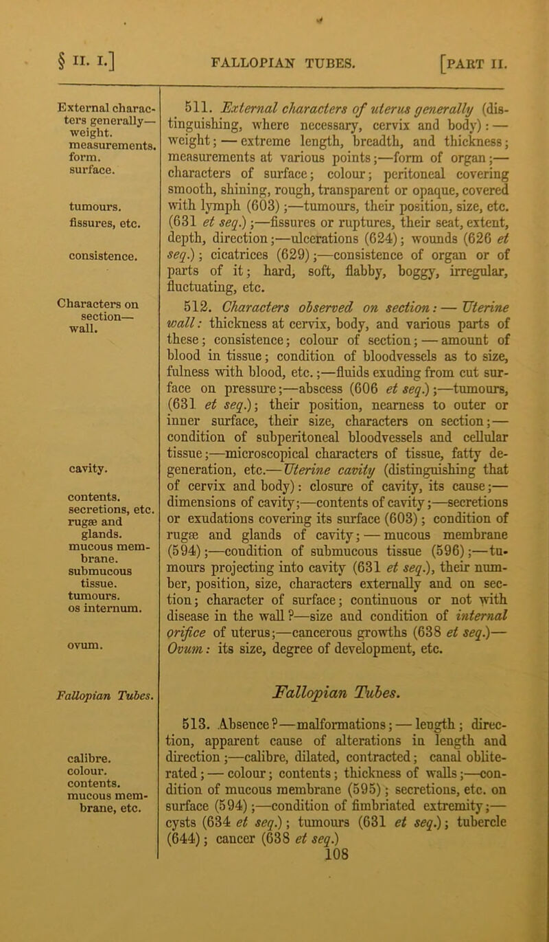External charac- ters generally— weight. measurements. form. surface. tumours, fissures, etc. consistence. Characters on section— wall. cavity. contents, secretions, etc. rugae and glands. mucous mem- brane, submucous tissue, tumours, os internum. ovum. Fallopian Tubes. calibre, colour, contents, mucous mem- brane, etc. 511. External characters of uterus generally (dis- tinguishing, where necessary, cervix and body): — weight; — extreme length, breadth, and thickness; measurements at various points;—form of organ;— characters of surface; colour; peritoneal covering smooth, shining, rough, transparent or opaque, covered with lymph (603);—tumours, their position, size, etc. (631 et seq.);—fissures or ruptures, their seat, extent, depth, direction;—ulcerations (624); wounds (626 et seq) ; cicatrices (629);—consistence of organ or of parts of it; hard, soft, flabby, boggy, irregular, fluctuating, etc. 512. Characters observed on section:—TJterine wall: thickness at cervix, body, and various parts of these; consistence; colour of section; — amount of blood in tissue; condition of bloodvessels as to size, fulness with blood, etc.;—fluids exuding from cut sur- face on pressure;—abscess (606 etseq)-,—tumours, (631 et seq)-, their position, nearness to outer or inner surface, their size, characters on section;— condition of subperitoneal bloodvessels and cellular tissue;—microscopical characters of tissue, fatty de- generation, etc.— Uterine cavity (distinguishing that of cervix and body): closure of cavity, its cause;— dimensions of cavity;—contents of cavity;—secretions or exudations covering its surface (603); condition of rugfe and glands of cavity; — mucous membrane (594);—condition of submucous tissue (596);—tu- mours projecting into cavity (631 et seq), their num- ber, position, size, characters externally and on sec- tion; character of surface; continuous or not with disease in the wall ?—size and condition of internal orifice of uterus;—cancerous growths (638 et seq)— Ovum: its size, degree of development, etc. Fallopian Tales. 513. Absence?—malformations; — length; direc- tion, apparent cause of alterations in length and direction;—calibre, dilated, contracted; canal oblite- rated;— colour; contents; thickness of walls;—con- dition of mucous membrane (595); secretions, etc. on surface (594);—condition of fimbriated extremity;— cysts (634 et seq); tumours (631 et seq); tubercle (644); cancer (638 et seq)