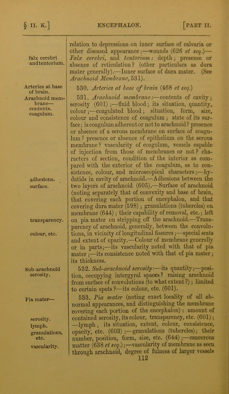 falx cerebri and tentorium. Arteries at base of bi-ain. Arachnoid mem- brane— contents, coagulum. adhesions. surface. transparency, colour, etc. Sub-arachnoid serosity. Pia mater— serosity. lymph. granulations, etc. vascularity. relation to depressions on inner surface of calvaria or other diseased appearance;—wounds (626 et seq.)— Falx cerelri, and tentorium: depth; presence or absence of reticulation ? (other particulars as dura mater generally).—Inner surface of dura mater. (See Arachnoid Membrane, 531). 530. Arteries at hose of hrain (468 et seq.) 531. Arachnoid membrane;—contents of cavity; serosity (601) ;—fluid blood; its situation, quantity, colour;—coagulated blood ; situation, form, size, colour and consistence of coagulum ; state of its sur- face ; is coagulum adherent or not to arachnoid ? presence or absence of a serous membrane on surface of coagu- lum ? presence or absence of epithelium on the serous membrane? vascularity of coagulum, vessels capable of injection from those of membranes or not ? cha- racters of section, condition of the interior as com- pared with the exterior of the coagulum, as to con- sistence, colour, and microscopical characters;—hy- datids in cavity of arachnoid.—Adhesions between the two layers of arachnoid (605).—Surface of arachnoid (noting separately that of convexity and base of brain, that covering each portion of encephalon, and that covering dura mater (598); granulations (tubercles) on membrane (644); their capability of removal, etc.; left on pia mater on stripping off the arachnoid.—Trans- parency of arachnoid, generally, between the convolu- tions, in vicinity of longitudinal fissures;—special seats and extent of opacity.—Colour of membrane generally or in parts;—its vascularity noted with that of pia mater ;—its consistence noted with that of pia mater; its thickness. 532. Sub-arachnoid serosity:—its quantity;—posi- tion, occupying intergyral spaces? raising arachnoid from surface of convolutions (to what extent ?); limited to certain spots?—its colour, etc. (601). 533. Pia mater (noting exact locality of all ab- normal appearances, and distinguishing the membrane covering each portion of the encephalon): amount of contained serosity, its colour, transparency, etc. (601); —lymph, its situation, extent, colour, consistence, opacity, etc. (603) ;—granulations (tubercles); their number, position, form, size, etc. (644);—cancerous matter (638 et seq.);—vascularity of membrane as seen through arachnoid, degree of fulness of larger vessels