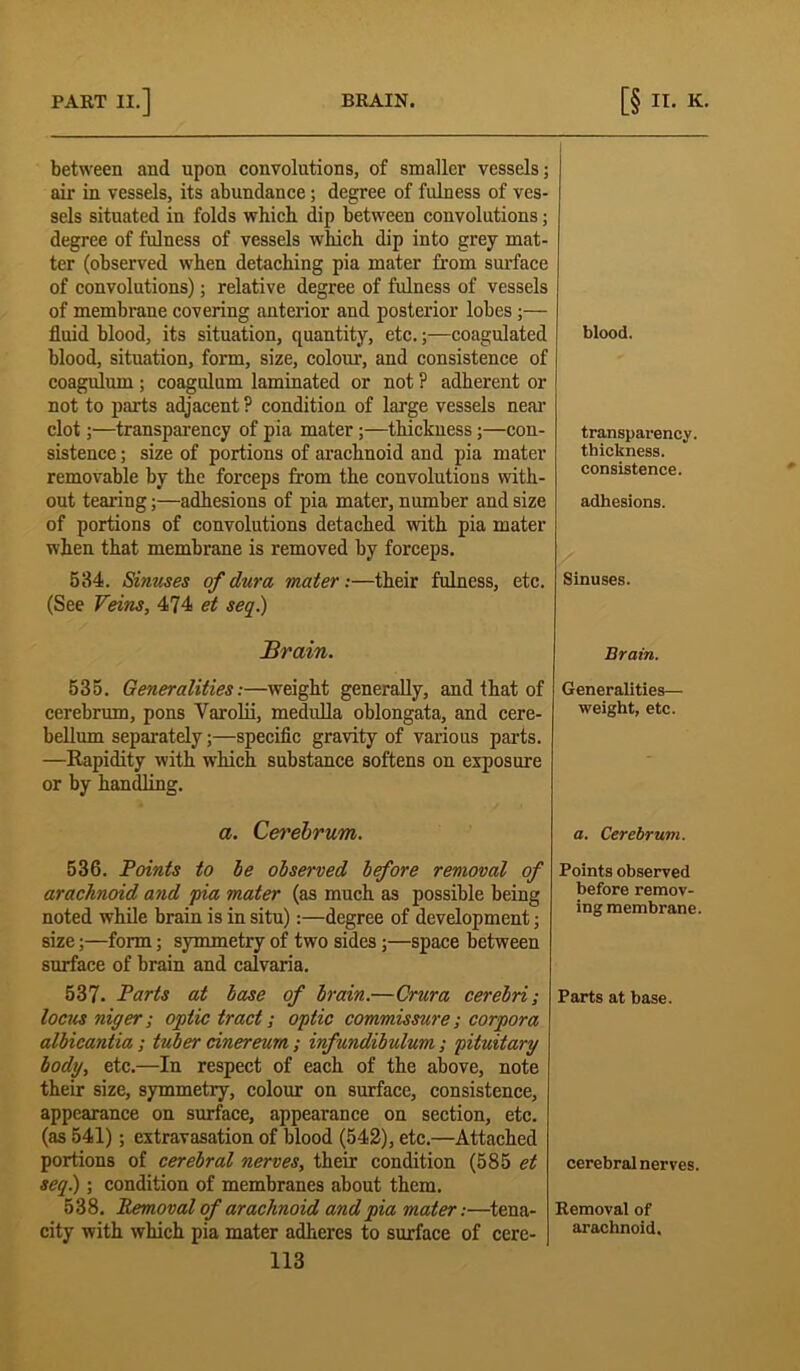 between and upon convolutions, of smaller vessels; air in vessels, its abundance; degree of fulness of ves- sels situated in folds which dip between convolutions; degree of fulness of vessels which dip into grey mat- ter (observed when detaching pia mater from surface of convolutions); relative degree of fulness of vessels of membrane covering anterior and posterior lobes;— fluid blood, its situation, quantity, etc.;—coagulated blood, situation, form, size, colour, and consistence of coagulum ; coagulum laminated or not ? adherent or not to parts adjacent ? condition of large vessels near clot;—transparency of pia mater;—thickness;—con- sistence ; size of portions of arachnoid and pia mater removable by the forceps from the convolutions with- out tearing;—adhesions of pia mater, number and size of portions of convolutions detached with pia mater when that membrane is removed by forceps. 534. Sinuses of dura mater:—their fulness, etc. (See Feins, 474 et seq.) Brain. 535. Generalities:—weight generally, and that of cerebrum, pons Varolii, medulla oblongata, and cere- bellum separately;—specific gravity of various parts. —Rapidity with which substance softens on exposure or by handling. a. Cerebrum. 536. Points to be observed before removal of arachnoid and pia mater (as much as possible being noted while brain is in situ):—degree of development; size;—form; symmetry of two sides ;—space between surface of brain and calvaria. 537. Parts at base of brain.—Crura cerebri; locus niger; optic tract; optic commissure; corpora albicantia ; tuber cinereum; infundibulum; pituitary body, etc.—In respect of each of the above, note their size, symmetry, colour on surface, consistence, appearance on surface, appearance on section, etc. (as 541) ; extravasation of blood (542), etc.—Attached portions of cerebral nerves, their condition (585 et seq.); condition of membranes about them. 538. Removal of arachnoid and pia mater:—tena- city with which pia mater adheres to surface of cere- 113 blood. transparency. thickness. consistence. adhesions. Sinuses. Brain. Generalities— weight, etc. a. Cerebrum. Points observed before remov- ing membrane Parts at base. cerebral nerves. Removal of arachnoid.