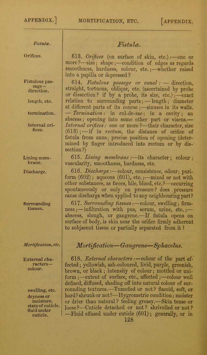 Fistula:. Orifices. Fistulous pas- sage- direction. length, etc. termination. internal ori- fices. Lining mem- brane. Discharge. Surrounding tissues. Mortification, etc. External cha- racters— colour. swelling, etc. dryness or moisture, state of cuticle, fluid under cuticle. Fistula. 613. Orifices (on surface of skin, etc.):—one or more ?—size; shape;—condition of edges as regards smoothness, hardness, colour, etc.;—whether raised into a papilla or depressed ? 614. Fistulous passage or canal: — direction, straight, tortuous, oblique, etc. (ascertained by probe or dissection ? if by a probe, its size, etc.);—exact relation to surrounding parts; — length; diameter at different parts of its course ;—sinuses in its walls. — Termination: in cul-de-sac; in a cavity; an abscess; opening into some other part or viscus.— Internal orifices: one or more ?—their character, size (613);'—if in rectum, the distance of orifice of fistula from anus; precise position of opening (deter- mined by finger introduced into rectum or by dis- section ?) 615. IAning membrane:—its character; colour; vascularity, smoothness, hardness, etc. 616. Discharge:—colour, consistence, odour; puri- form (602); aqueous (601), etc.;—mixed or not with other substances, as faeces, bile, blood, etc.?—occurring spontaneously or only on pressure? does pressure cause discharge when applied to any neighbouring part? 617. Surrounding tissues:—colour, swelling; firm- ness;—infiltration with pus, serum, urine, etc.;— abscess, slough, or gangrene.—If fistula opens on surface of body, is skin near the orifice firmly adherent to subjacent tissue or partially separated from it ? Mortification— Gangrene—Sphacelus. 618. External characters:—colour of the part af- fected ; yellowish, ash-coloured, livid, purple, greenish, brown, or black ; intensity of colour; mottled or uni- form ;—extent of surface, etc., affected;—colour well defined, diffused, shading off into natural colour of sur- rounding textures.—Tumefied or not? flaccid, soft, or hard? shrunk or not?—Hygrometric condition; moister or drier than natural ? feeling greasy.—Skin tense or loose?—Cuticle detached or not? shrivelled or not? —Fluid effused under cuticle (601); generally, or in
