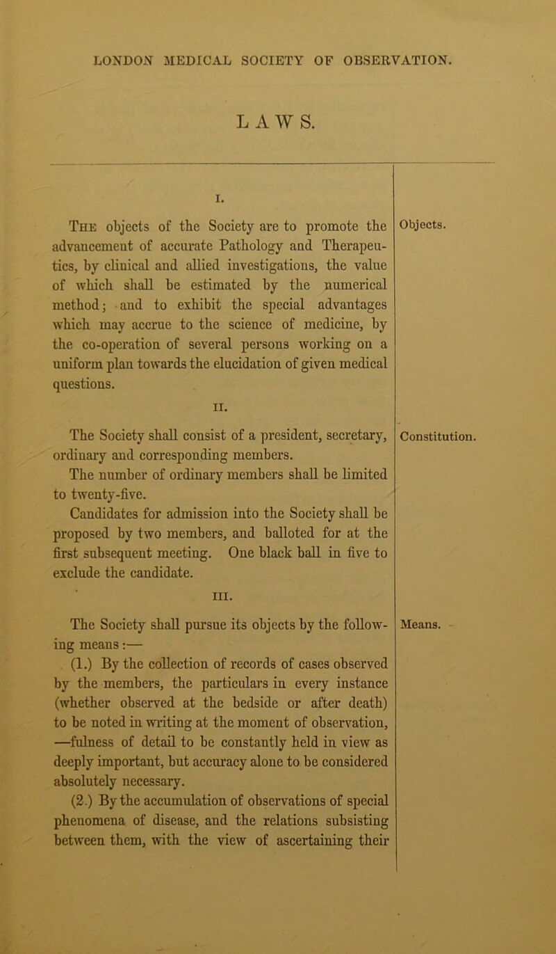 LAWS. I. The objects of the Society are to promote the advancement of accurate Pathology and Therapeu- tics, by clinical and allied investigations, the value of which shall be estimated by the numerical method; and to exhibit the special advantages which may accrue to the science of medicine, by the co-operation of several persons working on a uniform plan towards the elucidation of given medical questions. ii. The Society shall consist of a president, secretary, ordinary and corresponding members. The number of ordinary members shall be limited to twenty-five. Candidates for admission into the Society shall be proposed by two members, and balloted for at the first subsequent meeting. One black ball in five to exclude the candidate. HI. The Society shall pursue its objects by the follow- ing means:— (1.) By the collection of records of cases observed by the members, the particulars in every instance (whether observed at the bedside or after death) to be noted in writing at the moment of observation, —fulness of detail to be constantly held in view as deeply important, but accuracy alone to be considered absolutely necessary. (2.) By the accumulation of observations of special phenomena of disease, and the relations subsisting between them, with the view of ascertaining their Objects. Constitution. Means.