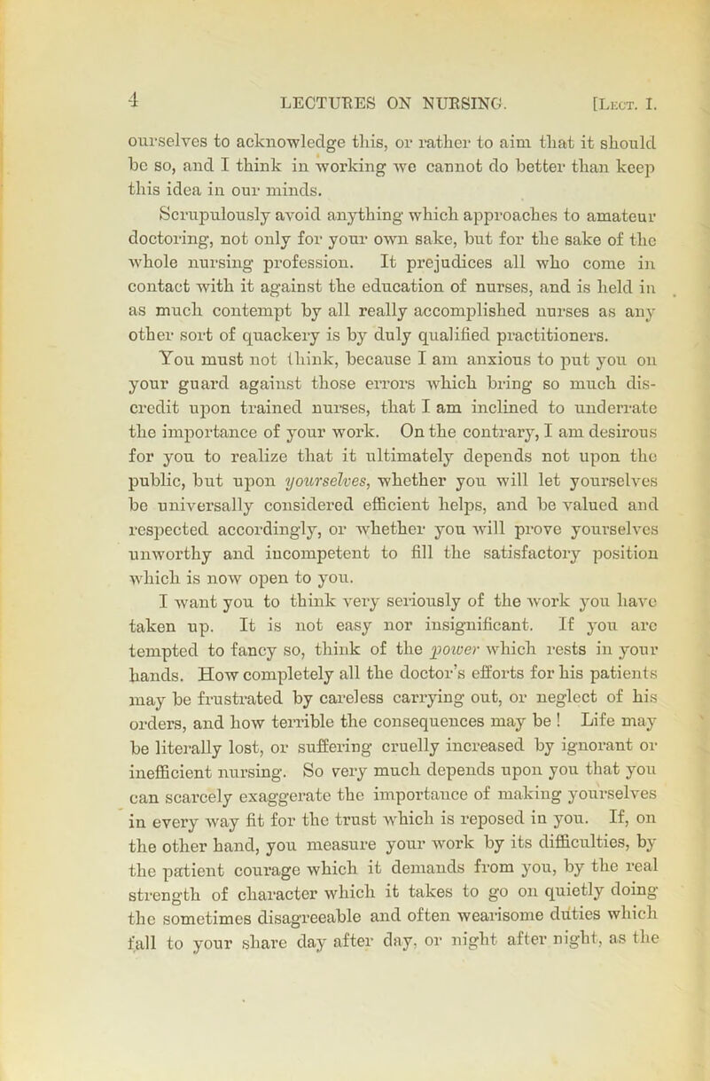 ourselves to acknowledge this, or rather to aim that it should he so, and I think in working we cannot do better than keep this idea in our minds. Scrupulously avoid anything which approaches to amateur doctoring, not only for your own sake, but for the sake of the whole nursing profession. It prejudices all who come in contact Avith it against the education of nurses, and is held in as much contempt by all really accomplished nurses as any other sort of quackery is by duly qualified practitioners. You must not think, because I am anxious to put you on your guard against those errors Avhich bring so much dis- credit upon trained nurses, that I am inclined to underrate the importance of your Avork. On the contrary, I am desirous for you to realize that it ultimately depends not upon the public, but upon yourselves, whether you will let yourselves be universally considered efficient helps, and be A'alucd and respected accordingly, or whether you Avill prove yourselves unworthy and incompetent to fill the satisfactory position which is nOAV open to you. I Avant you to think very seriously of the Avork you haA'c taken up. It is not easy nor insignificant. If you arc tempted to fancy so, think of the power which rests in your hands. How completely all the doctor’s efforts for his patients may be frustrated by careless carrying out, or neglect of his orders, and Iioav terrible the consequences may be ! Life may be literally lost, or suffering cruelly increased by ignorant or inefficient nursing. So very much depends upon you that you can scarcely exaggerate the importance of making yourselves in every Avay fit for the trust which is reposed in you. If, on the other hand, you measure your work by its difficulties, by the patient courage Avhich it demands from you, by the real strength of character which it takes to go on quietly doing the sometimes disagreeable and often wearisome duties which fall to your share day after day. or night after night, as the