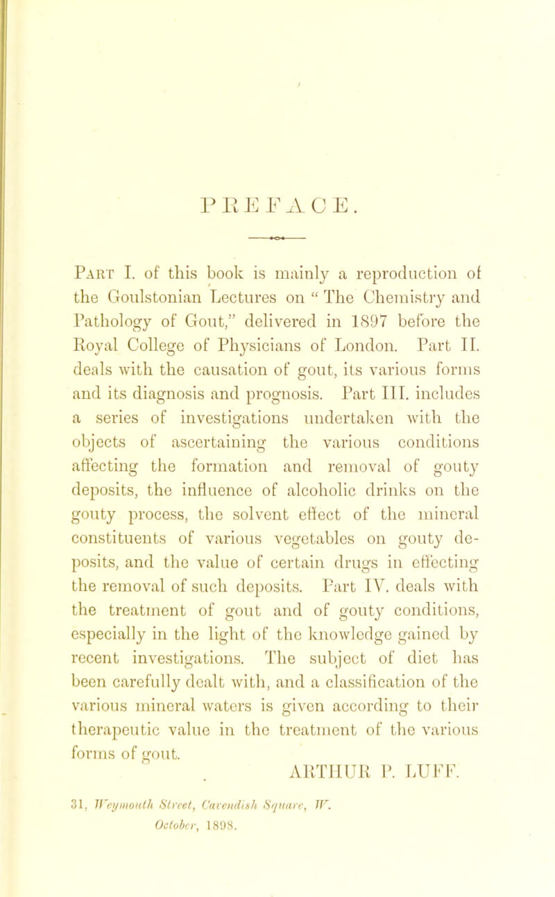 R F ACE. Part I. of this book is mainly a reproduction ot the Goulstonian Lectures on “ The Chemistry and Pathology of Gout,” delivered in 1897 before the Royal College of Physicians of London. Part II. deals with the causation of gout, its various forms and its diagnosis and prognosis. Part III. includes a series of investigations undertaken with the objects of ascertaining the various conditions affecting the formation and removal of gouty deposits, the influence of alcoholic drinks on the gouty process, the solvent effect of the mineral constituents of various vegetables on gouty de- posits, and the value of certain drugs in effecting the removal of such deposits. Part IV. deals with the treatment of gout and of gouty conditions, especially in the light of the knowledge gained by recent investigations. The subject of diet has been carefully dealt with, and a classification of the various mineral waters is given according to their therapeutic value in the treatment of the various forms of gout. ARTHUR P. LUFF. 31, ircymotUh Ulrcet, Cavendish Square, IF. October, 1898.