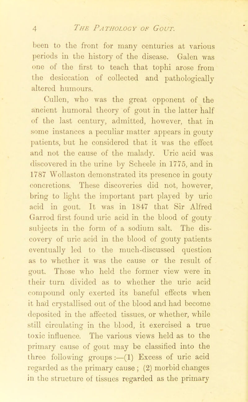 been to the front for many centuries at various periods in the history of the disease. Galen was one of the first to teach that tophi arose from the desiccation of collected and pathologically altered humours. Cullen, who was the great opponent of the ancient humoral theory of gout in the latter half of the last century, admitted, however, that in some instances a peculiar matter aj^pears in gouty ))atients, but he considered that it was the effect and not the cause of the malady. Uric acid was discovered in the urine by Scheele in 1775, and in 1787 Wollaston demonstrated its presence in gouty concretions. These discoveries did not, however, bring to light the important part played by uric acid in gout. It was in 1847 that Sir Alfred Garrod first found uric acid in the blood of gouty subjects in the form of a sodium salt. The dis- covery of uric acid in the blood of gouty patients eventually led to the much-discussed question as to whether it was the cause or the result of gout. Those Avho held the former view were in their turn divided as to whether the uric acid compound only exerted its baneful effects when it had crystallised out of the blood and had become deposited in the affected tissues, or whether, while still circulatinoc in the blood, it exercised a true toxic influence. The various views held as to the primary cause of gout may be classified into the three following groups :—(1) Excess of uric acid regarded as the primary cause ; (2) morbid changes in the structure of tissues regarded as the primary