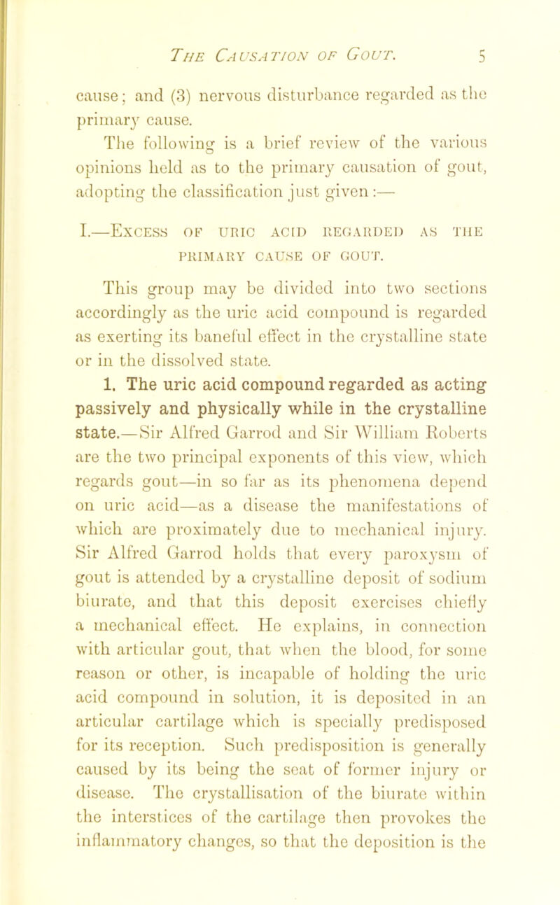 :) cause; and (3) nervous disturbance regarded as tlie priinaiy cause. The following is a brief review of the various opinions held as to the primary causation of gout, adopting the classification just given ;— I.—Excess oe uric acid regarded as the PRIMARV CAUSE OF GOUT. This group may be divided into two sections accordingly as the uric acid compound is regarded as exerting its baneful effect in the crystalline state or in the dissolved state. 1. The uric acid compound regarded as acting passively and physically while in the crystalline state.—Sir Alfred Garrod and Sir William Roberts are the two principal exponents of this view, which regards gout—in so far as its jfiieuomena dejiend on uric acid—as a disease the manifestations of which are proximately due to mechanical injury. Sir Alfred Garrod holds that every paroxysm of gout is attended by a crystalline deposit of sodium biurate, and that this deposit exercises chiefly a mechanical effect. He explains, in connection with articular gout, that when the blood, for some reason or other, is incapable of holding the uric acid compound in solution, it is deposited in an articular cartilage which is specially predisposed for its reception. Such predisposition is generally caused by its being the scat of former injury or disease. The crystallisation of the biurate within the interstices of the cartilage then provokes the inllammatory changes, so that the deposition is the
