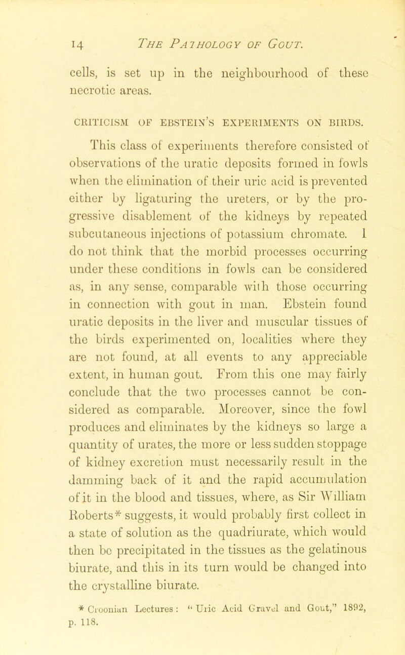 cells, is set up in the neiglibourhood of these necrotic areas. CRITICISM OF Ebstein’s experiments on birds. This class of experiments therefore consisted of observations of tbe uratic deposits formed in fowls when the elimination of their uric acid is prevented either by ligaturing the ureters, or by the pro- gressive disablement of the kidneys by repeated subcutaneous injections of potassium chromate. 1 do not think that the morbid processes occurring under these conditions in fowls can be considered as, in any .sense, comparable with those occurring in connection with gout in man. Ebstein found uratic deposits in the liver and muscular tissues of the birds experimented on, localities where they are not found, at all events to any appreciable extent, in human gout. From this one may fairly conclude that the two processes cannot be con- sidered as comparable. Moreover, since the fowl produces and eliminates by the kidneys so large a quantity of urates, the more or less sudden stoppage of kidney excretion must necessarily result in the damming back of it and the rapid accumidation of it in the blood and tissues, where, as Sir William Roberts* suggests, it would probably first collect in a state of solution as the quadriurate, which would then be precipitated in the tissues as the gelatinous biurate, and this in its turn would be changed into the crystalline biurate. * Ciooniun Lectures: “Uric Acid Gravel and Gout,” 1892, p. 118.