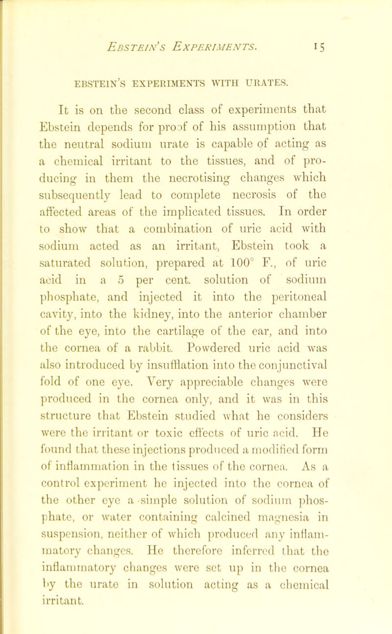 Ebstein’s experiments with ehiates. It is on the second class of experiments that Ebstein depends for proof of his assumption that the neutral sodium urate is capable of acting as a chemical irritant to the tissues, and of pro- ducing in them the necrotising changes which subsequently lead to complete necrosis of the affected areas of the implicated tissues. In order to show that a combination of uric acid with sodium acted as an irritant, Ebstein took a saturated solution, prepared at 100° F., of uric acid in a 5 per cent, solution of sodium phosphate, and injected it into the peritoneal cavity, into the kidney, into the anterior chamber of the eye, into the cartilage of the ear, and into the cornea of a rabbit. Powdered uric acid was also introduced by insufflation into the conjunctival fold of one eye. Very appreciable changes were produced in the cornea only, and it was in this structure that Ebstein studied what he considers were the irritant or toxic effects of uric ncid. He found that these injections produced a modified form of inflammation in the tissues of the cornea. As a control experiment he injected into the cornea of the other eye a -simple solution of sodium ])hos- phate, or water containing calcined magnesia in suspension, neither of which produced any inflam- matory changes. He thei'efore inferred that the inflammatory changes were set up in the cornea by the urate in solution acting as a chemical irritant.