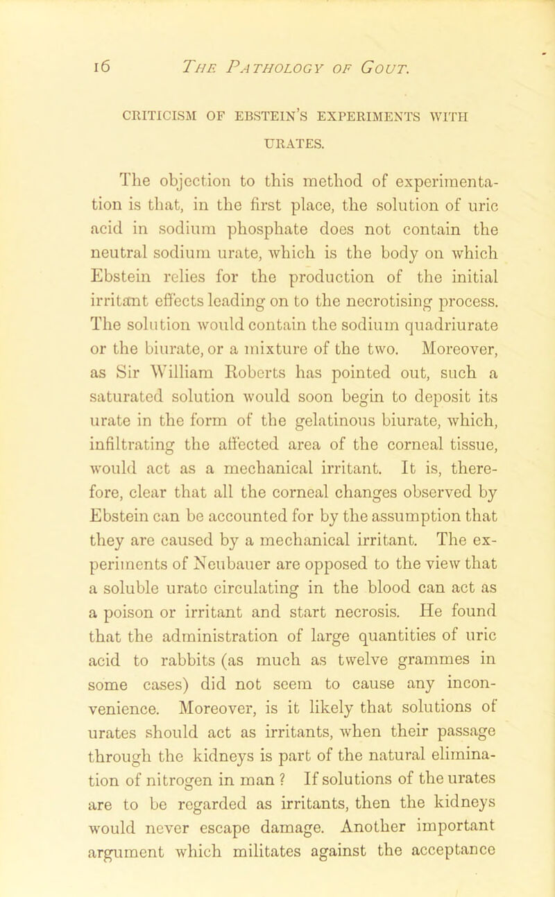 CRITICISM OF EBSTEIN’S EXPERIMENTS WITH URATES. The objection to this method of experimenta- tion is that, in the first place, the solution of uric acid in sodium phosphate does not contain the neutral sodium urate, which is the body on which Ebstein relies for the production of the initial irritant effects leading on to the necrotising process. The solution would contain the sodium quadriurate or the biurate, or a mixture of the two. Moreover, as Sir William Roberts has pointed out, such a saturated solution would soon begin to deposit its urate in the form of the gelatinous biurate, which, infiltrating the affected area of the corneal tissue, would act as a mechanical irritant. It is, there- fore, clear that all the corneal changes observed by Ebstein can be accounted for by the assumption that they are caused by a mechanical irritant. The ex- periments of Neubauer are opposed to the view that a soluble urate circulating in the blood can act as a poison or irritant and start necrosis. He found that the administration of large quantities of uric acid to rabbits (as much as twelve grammes in some cases) did not seem to cause any incon- venience. Moreover, is it likely that solutions ot urates should act as irritants, when their passage through the kidneys is part of the natural elimina- tion of nitrogen in man ? If solutions of the urates are to be regarded as irritants, then the kidneys would never escape damage. Another important argument which militates against the acceptance