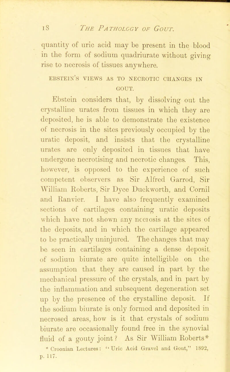 quantity of uric acid may be present in the blood in the form of sodium quadriurate without giving rise to necrosis of tissues anywhere. KBSTElX’s VIEWS AS TO NECROTIC CHANGES IN GOUT. Ebstein considers that, by dissolving out the ciystalline urates from tissues in which they are deposited, he is able to demonstrate the existence of necrosis in the sites previously occiqjied by the uratic deposit, and insists that the crystalline urates are only deposited in tissues that have undergone necrotising and necrotic changes. This, however, is opposed to the experience of such competent observers as Sir Alfred Garrod, Sir William Roberts, Sir Uyee Duckworth, and Cornil and Ranvier. I have also frequently examined sections of cartilages containing uratic deposits which have not shown any ncciosis at the sites of the deposits, and in which the cartilage appeared to be practically uninjured. The changes that may be seen in cartilages containing a dense deposit of sodium biurate are quite intelligible on the assumption that they are caused in part by the mechanical pressure of the crystals, and in part by the inflammation and subsequent degeneration set up by the presence of the crystalline deposit. If the sodium biurate is only formed and deposited in necrosed areas, how is it that crystals of sodium biurate are occasionally found free in the synovial fluid of a gouty joint ? As Sir William Roberts* * Croonian Lectures: “Uric Acid Gravel and Gout,” 1892,