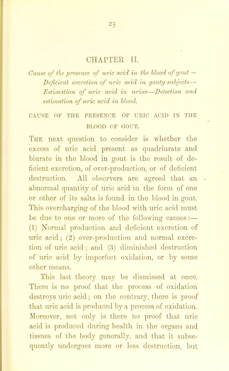 CHAPTER II. Cause of the presence of tiric acid in the blood of gout — Deficient excretion of uric acid in gouty subjects— Estimation of uric acid in urine—Detection and estimation of uric acid in blood. CAUSE OF THE PRESENCE OF URIC ACID IN THE BLOOD OF GOUT. The next question to consider is whether the excess of uric acid present as quadriurate and biurate in the blood in gout is the result of de- ficient excretion, of over-production, or of deficient destruction. All observers are agreed that an abnormal quantity of uric acid in the form of one or other of its salts is found in the blood in gout. This overcharging of the blood with uric acid must be due to one or more of the following causes:— (1) Normal production and deficient excretion of uric acid; (2) over-production and normal excre- tion of uric acid ; and (3) diminished destruction of uric acid by imperfect oxidation, or by some other means. This last theory may be dismissed at once. There is no proof that the process of oxidation destroys uric acid; on the contrary, there is proof that uric acid is produced by a process of oxidation. Moi-eover, not only is there no proof that uric acid is produced during health in the organs and tissues of the body generally, and that it subse- quently undergoes more or less destruction, but