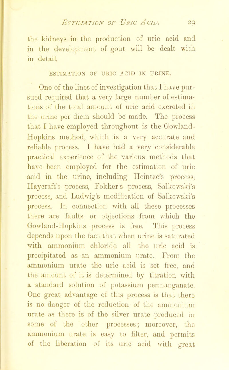 the kidneys in the production of uric acid and in the development of gout will be dealt with in detail. ESTIMATION OF URIC ACID IN URINE. One of the lines of investigation that I have pur- sued required that a very large number of estima- tions of the total amount of uric acid excreted in the urine per diem should be made. The process that I have emplo3^ed throughout is the Gowland- Hopkins method, which is a very accurate and reliable process. I have had a very considerable practical experience of the various methods that have been emploj^ed for the estimation of uric acid in the urine, including Heintze’s process, Hay craft’s process, Fokker’s process, Salkowski’s process, and Ludwig’s modification of Salkowski’s process. In connection with all these processes there are faults or objections from which the Gowland-Hopkins process is free. This process depends upon the fact that when urine is saturated with ammonium chloride all the uric acid is precipitated as an ammonium urate. From the ammonium urate the uric acid is set free, and the amount of it is determined by titration with a standard solution of ])otassium permanganate. One great advantage of this process is that there is no danger of the reduction of the ammonium urate as there is of the silver urate produced in some of the other processes; moreover, the ammonium urate is easy to filter, and permits of the liberation of its uric acid with ureat