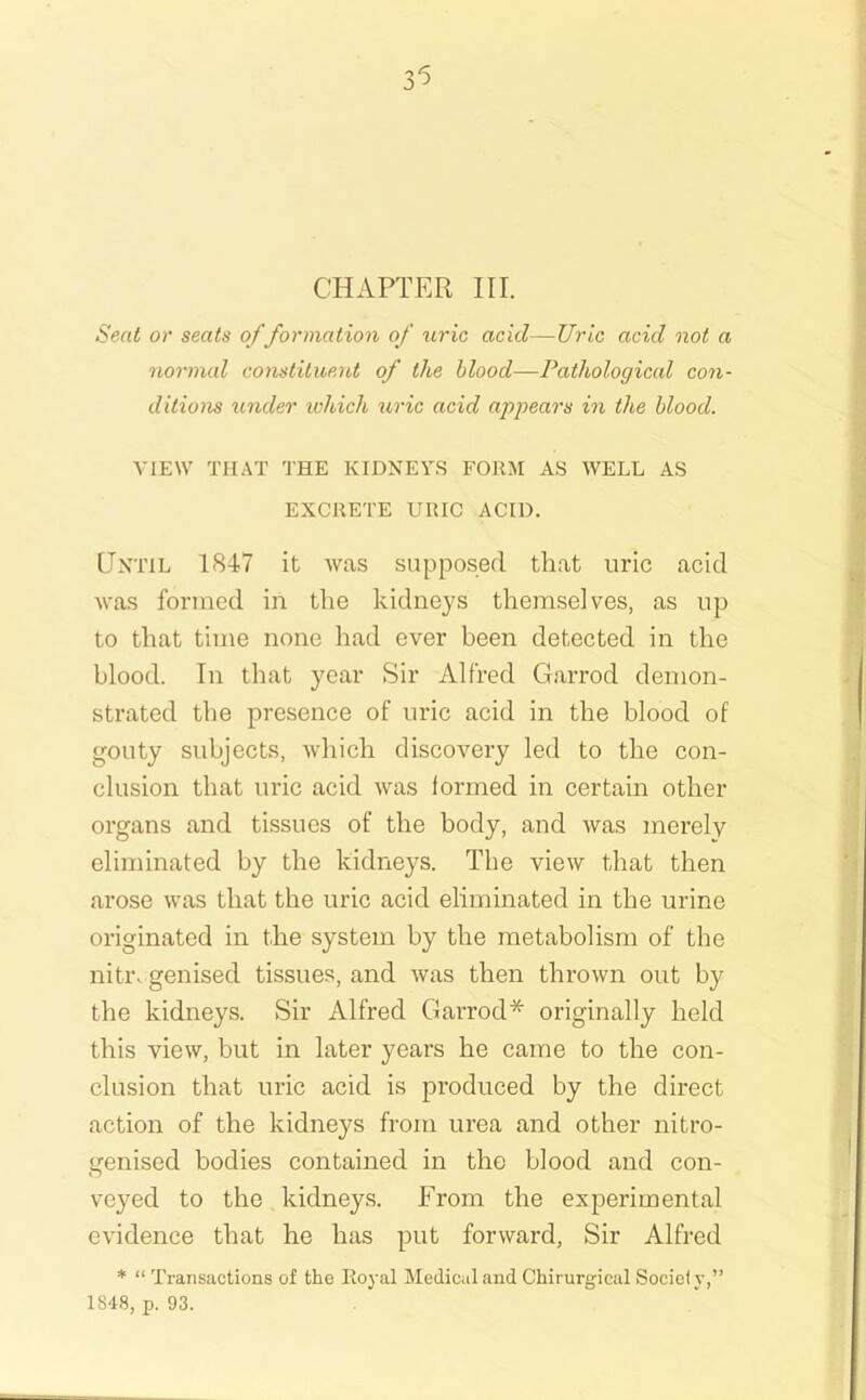 CHAPTER III. Seat or seats of formation of uric acid—Uric acid not a normal constituent of the blood—Pathological con- ditions under which u,ric acid apjyears in the blood. VIEW THAT THE KIDNEYS FORM AS WELL AS EXCRETE URIC ACID. Until 1847 it was supposed that uric acid was formed in the kidneys themselves, as up to that time none had ever been detected in the blood. In that year Sir Alfred Garrod demon- strated the presence of uric acid in the blood of gouty subjects, which discovery led to the con- clusion that uric acid was formed in certain other organs and tissues of the body, and was merely eliminated by the kidneys. The view that then arose was that the uric acid eliminated in the urine originated in the system by the metabolism of the niti\ genised tissues, and was then thrown out by the kidneys. Sir Alfred Garrod* originally held this view, but in later years he came to the con- clusion that uric acid is produced by the direct action of the kidneys from urea and other nitro- genised bodies contained in the blood and con- veyed to the kidneys. From the experimental evidence that he has put forward. Sir Alfred * “ Transactions of the Royal Medical and Chirurgical Socicf y,” 1S48, p. 93.