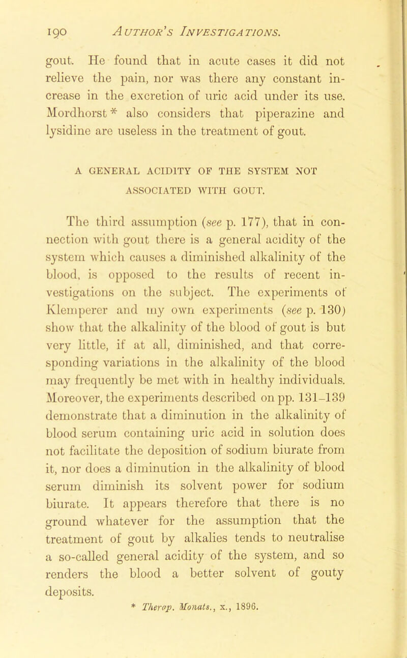 gout. He found that in acute cases it did not relieve the pain, nor was there any constant in- crease in the excretion of uric acid under its use. Mordhorst * also considers that piperazine and lysidine are useless in the treatment of gout. A GENERAL ACIDITY OF THE SYSTEM NOT ASSOCIATED WITH GOUT. The third assumption {see p. 177), that in con- nection with gout there is a general acidity of the system which causes a diminished alkalinity of the blood, is opposed to the results of recent in- vestigations on the subject. The experiments of Klemperer and my own experiments {see p. 130) show that the alkalinity of the blood of gout is but very little, if at all, diminished, and that corre- sponding variations in the alkalinity of the blood may frequently be met with in healthy individuals. Moreover, the experiments described on pp. 131-139 demonstrate that a diminution in the alkalinity of blood serum containing uric acid in solution does not facilitate the deposition of sodium biurate from it, nor does a diminution in the alkalinity of blood serum diminish its solvent power for sodium biurate. It appears therefore that there is no ground whatever for the assumption that the treatment of gout by alkalies tends to neutralise a so-caUed general acidity of the system, and so renders the blood a better solvent of gouty deposits. Therap. Monats., x., 189G.