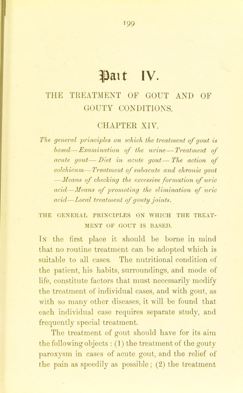 ^ait IV. THE TREATMENT OF GOUT AND OF GOUTY CONDITIONS. CHAPTER XIV. The general principles on ivhich the treatment of gout is based—Examination of the urine—Treatment of acute gout—Diet in acute gout—Hie action of colchicum—Treatment of subacute and chronic gout —Means of checking the excessive formation of uric acid—3feans of promoting the elimination of uric acid—Local treatment of gouty joints. THE GENERAL PRINCIPLE.S ON WHICH THE TRE.AT- MENT OF GOUT IS BASED. In the fii’st place it should be borne in mind that no routine treatment can be adopted which is suitable to all cases. The nutritional condition of the patient, his habits, surroundings, and mode of life, constitute factors that must necessarily modify the treatment of individual cases, and with gout, as with so many other diseases, it will be found that each individual case requires separate study, and frequentl}'' special treatment. The treatment of gout shoidd have for its aim the following objects : (1) the treatment of the gouty paroxysm in cases of acute gout, and the relief of the pain as speedily as possible; (2) the treatment