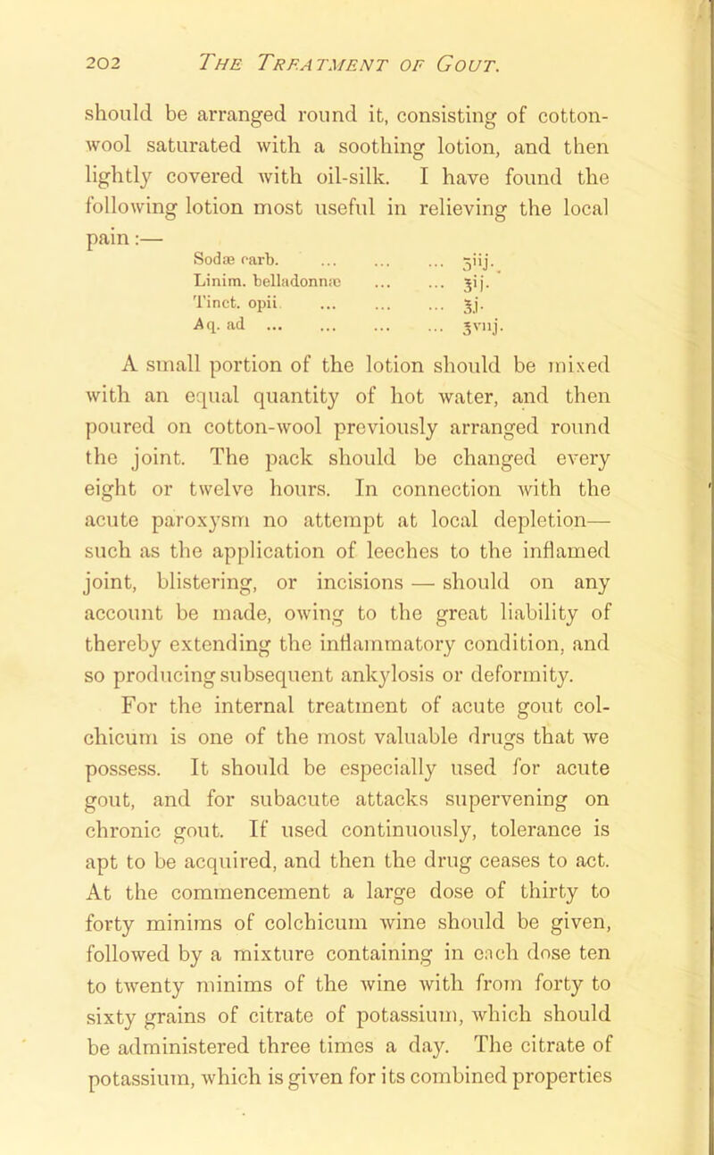 should be arranged round it, consisting of cotton- wool saturated with a soothing lotion, and then lightly covered with oil-silk. I have found the following lotion most useful in relieving the local pain:— Sodffi oarb. ... ... ... Linim. belladonn.c ... ... jij. Tinct. opii ... ... ... jj. ad A small portion of the lotion should be mixed with an equal quantity of hot water, and then poured on cotton-wool previously arranged round the joint. The pack should be changed every eight or tweh^e hours. In connection with the acute paroxysm no attempt at local depletion— such as the application of leeches to the inflamed joint, blistering, or incisions — should on any account be made, owing to the great liability of thereby extending the intlammatory condition, and so producing subsequent ankylosis or deformity. For the internal treatment of acute gout col- chicum is one of the most valuable drills that we O possess. It should be especially used for acute gout, and for subacute attacks supervening on chronic gout. If used continuously, tolerance is apt to be acquired, and then the drug ceases to act. At the commencement a large dose of thirty to forty minims of colchicum wine should be given, followed by a mixture containing in e.Tch dose ten to twenty minims of the wine with from forty to sixty grains of citrate of potassium, which should be administered three times a day. The citrate of potassium, which is given for its combined properties