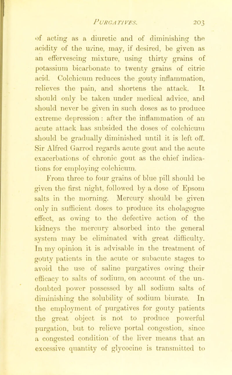 PURGATIVFS. of actinq- as a diuretic and of diminishing the acidity of the urine, may, if desired, be given as an effervescing mixture, using thirty grains of potassium bicarbonate to twenty grains of citric acid. Colchicum reduces the gouty inflammation, relieves the pain, and shortens the attack. It should only be taken under medical advice, and should never be given in such doses as to produce extreme depression : after the inflammation of an acute attack has subsided the doses of colchicum should be gradually diminished until it is left off. Sir Alfred Garrod regards acute gout and the acute exacerbations of chronic gout as the chief indica- tions for employing colchicum. From three to four grains of blue pill should be given the first night, followed by a dose of Epsom salts in the morning. Mercury should be given only in sufficient doses to produce its cholagogue effect, as owing to the defective action of the kidneys the mercury absorbed into the general system may be eliminated with great di^ficult3^ In my opinion it is advisable in the treatment of gouty patients in the acute or subacute stages to avoid the use of saline jDurgatives owing their efficacy to salts of sodium, on account of the un- doubted power possessed b}' all sodimn salts of diminishing the solubility of sodium biurate. In the employment of purgatives for gouty patients the great object is not to produce powerful purgation, but to relieve portal congestion, since a congrested condition of the liver means that an excessive quantity of glycocine is transmitted to