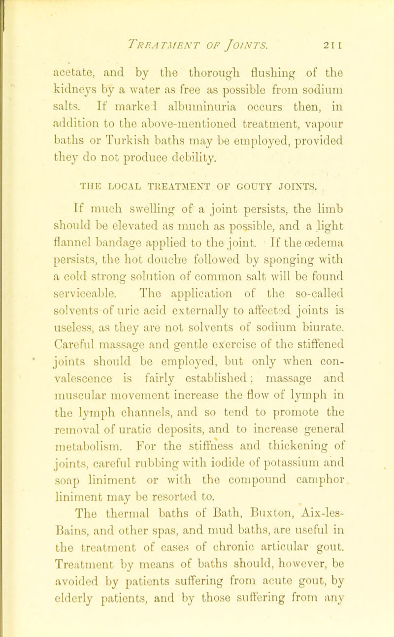 Treatment of Joints. 21 i acetate, and by the thorough flushing of the kidneys by a water as free as possible from sodium salts. If marke 1 albuminuria occurs then, in addition to the above-mentioned treatment, vapour baths or Turkish baths may be employed, provided they do not produce debility. THE LOCAL TREATMENT OF GOUTY JOINTS. If much swelling of a joint persists, the limb should be elevated as much as possible, and a light flannel bandage applied to the joint. If the oedema persists, the hot douche followed by sponging with a cold strong solution of common salt will be found serviceable. The application of the so-called solvents of uric acid externally to affected joints is useless, as they are not solvents of sodium biurate. Careful massage and gentle exercise of the stiffened joints should be employed, but only when con- valescence is fairly established; massage and muscular movement increase the flow of lymph in the lymph channels, and so tend to promote the removal of uratic deposits, and to increase general metabolism. For the stiffness and thickening of joints, cai-eful rubbing with iodide of potassium and soap liniment or with the compound camphor liniment may be resorted to. The thermal baths of Bath, Buxton, Aix-les- Bains, and other spas, and mud baths, are useful in the treatment of cases of chronic articular gout. Treatment by means of baths should, however, be avoided by patients suffering from acute gout, by elderly patients, and by those suffering from any