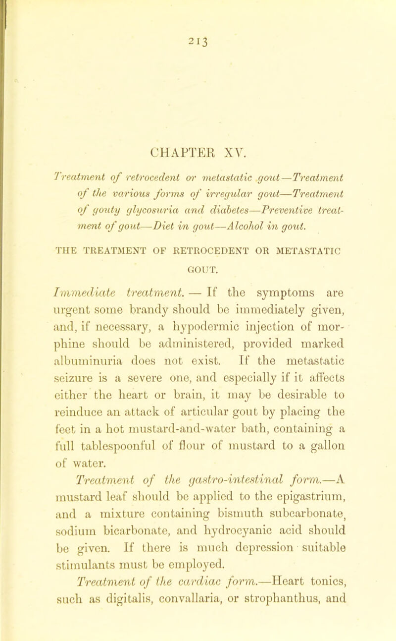 CHAPTER XV. Treatment of retrocedent or metastatic gout —Treatment of the various forms of irregular gout—Treatment of goxity glycosuria and diabetes—Preventive treat- ment of gout—Diet in gout—Alcohol in gout. THE TREATMENT OF RETROCEDENT OR METASTATIC GOUT. Immediate treatment. — If the symptoms are urgent some brandy should be immediately given, and, if necessary, a hypodermic injection of mor- phine should be administered, provided marked albuminuria does not exist. If the metastatic seizure is a severe one, and especially if it affects either the heart or brain, it may be desirable to reinduce an attack of articular gout by placing the feet in a hot mustard-and-water bath, containing a full tablespoonful of flour of mustard to a gallon of water. Treatment of the gastro-intestinal form.—A mustard leaf should be applied to the epigastrium, and a mixture containing bismuth subcarbonate, sodium bicarbonate, and hydrocyanic acid should be given. If there is much depression suitable stimulants must be employed. Treatment of the cardiac form.—Heart tonics, such as digitalis, convallaria, or strophanthus, and