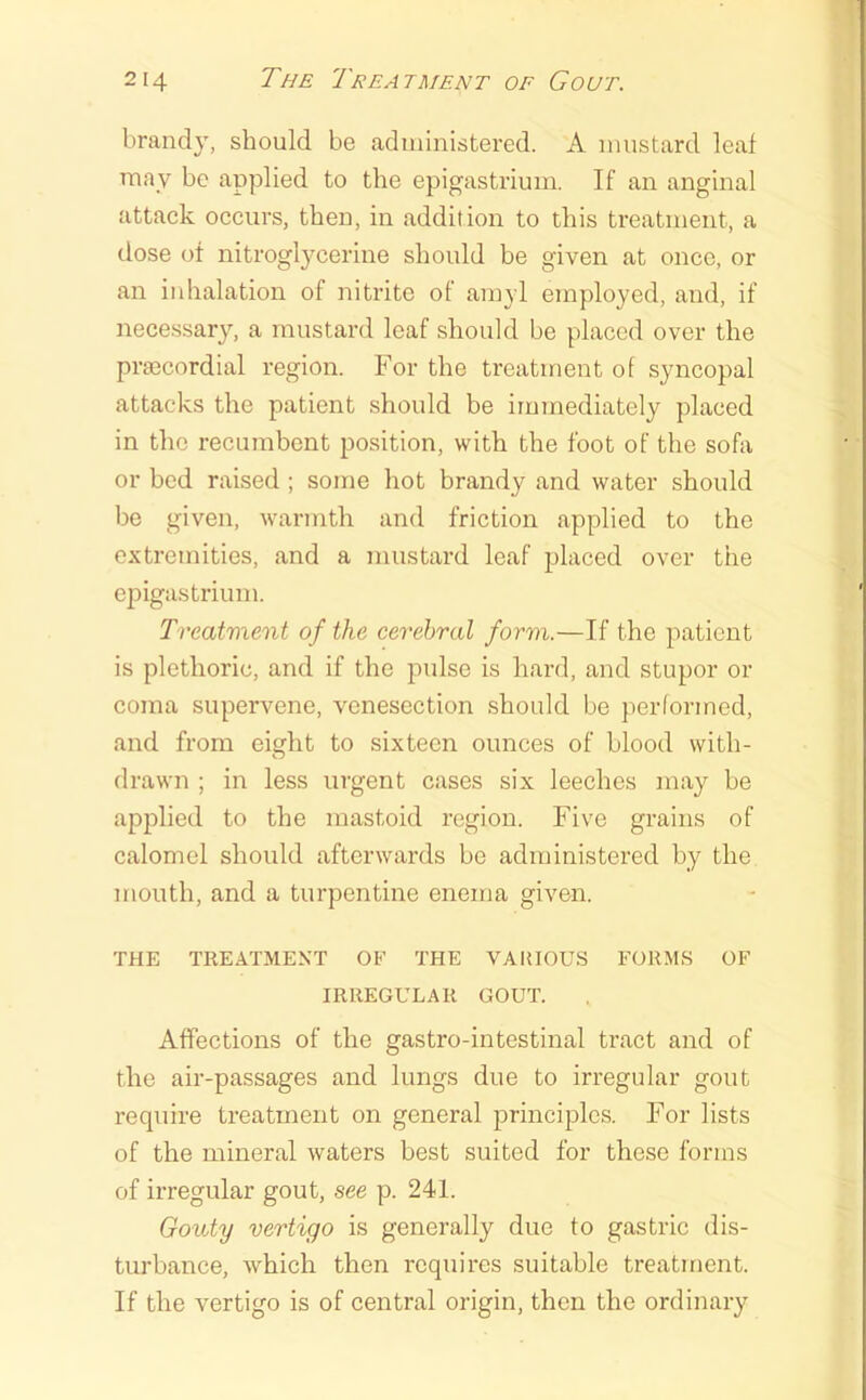 brand}, should be administered. A mustard leaf may be applied to the epigastrium. If an anginal attack occurs, then, in addition to this treatment, a dose of nitroglycerine should be given at once, or an inhalation of nitrite of amyl employed, and, if necessary, a mustard leaf should be placed over the praecordial region. For the treatment of syncopal attacks the patient should be immediately placed in the recumbent position, with the foot of the sofa or bed raised ; some hot brandy and water should be given, warmth and friction applied to the extremities, and a mustard leaf placed over the ei^igastriuni. Treatment of the cerebral form.—If the patient is plethoric, and if the pulse is hard, and stupor or coma supervene, venesection should be performed, and from eight to sixteen ounces of blood with- drawn ; in less urgent cases six leeches may be applied to the mastoid region. Five grains of calomel should afterwards be administered by the mouth, and a turpentine enema given. THE TREATMENT OB' THE VAUIOUS FORMS OF IRREGULAR GOUT. Affections of the gastro-intestinal tract and of the air-passages and lungs due to irregular gout require treatment on general principles. For lists of the mineral Avaters best suited for these forms of irregular gout, see p. 241. Gouty vertigo is generally due to gastric dis- turbance, which then requires suitable treatment. If the vertigo is of central origin, then the ordinary