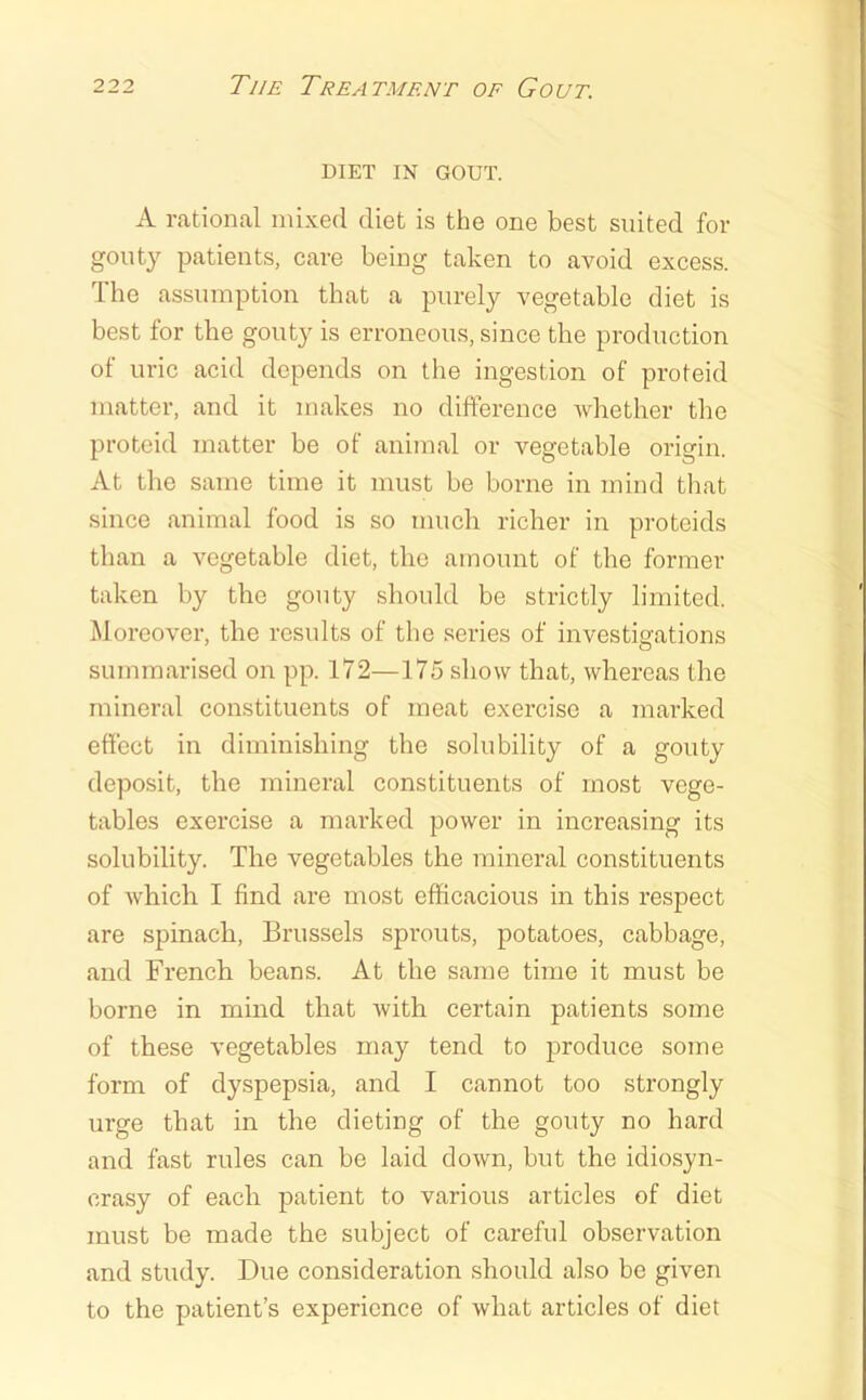 DIET IN GOUT. A rational mixed diet is the one best suited for gouty patients, care being taken to avoid excess. The assumption that a purely vegetable diet is best for the gouty is erroneous, since the production of uric acid depends on the ingestion of proteid matter, and it makes no difference whether the proteid matter be of animal or vegetable origin. At the same time it must be borne in mind that since animal food is so much richer in proteids than a vegetable diet, the amount of the former taken by the gouty should be strictly limited. Moreover, the results of the series of investigations summarised on pp. 172—175 show that, whereas the mineral constituents of meat exercise a marked effect in diminishing the solubility of a gouty deposit, the mineral constituents of most vege- tables exercise a marked power in increasing its solubility. The vegetables the mineral constituents of which I find are most eflKcacious in this respect are spinach, Brussels sprouts, potatoes, cabbage, and French beans. At the same time it must be borne in mind that with certain patients some of these vegetables may tend to produce some form of dyspepsia, and I cannot too strongly urge that in the dieting of the gouty no hard and fast rules can be laid down, but the idiosyn- crasy of each patient to various articles of diet must be made the subject of careful observation and study. Due consideration should also be given to the patient’s experience of what articles of diet