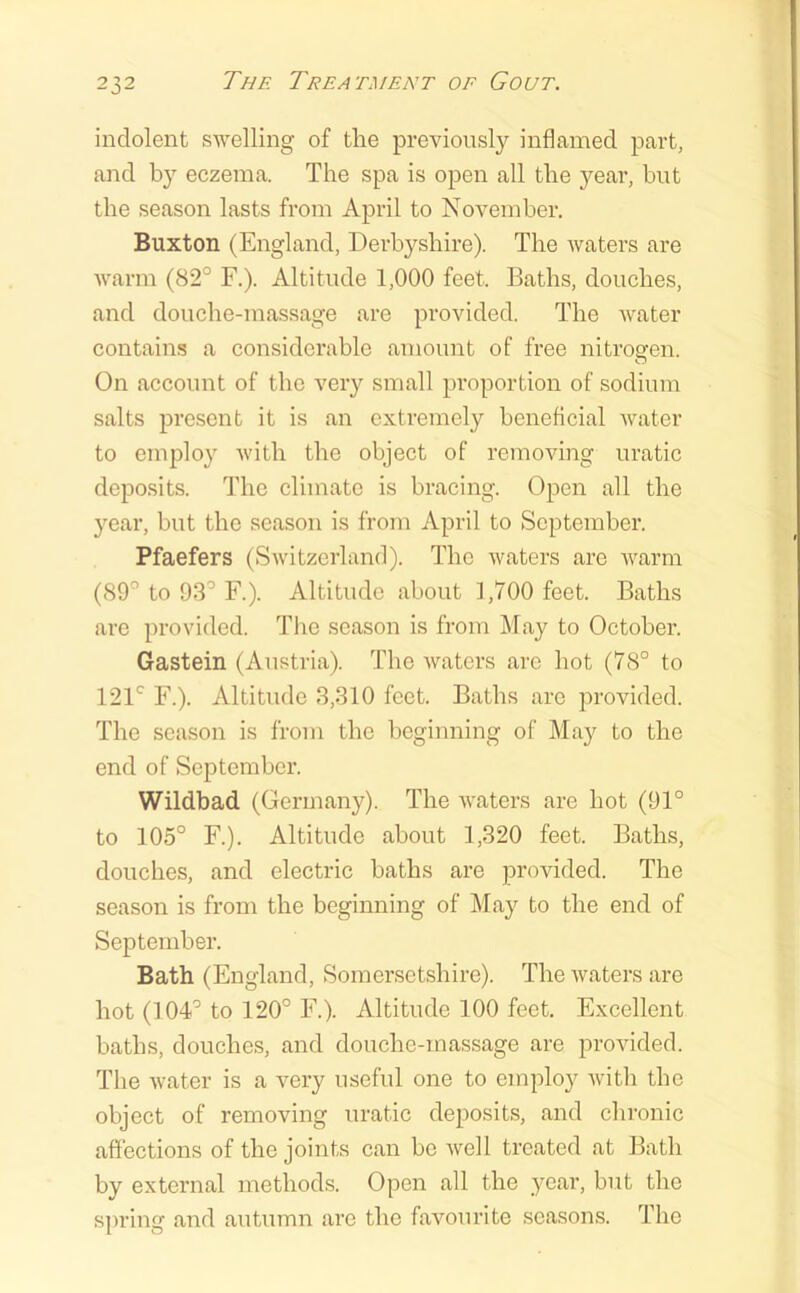 indolent swelling of the previously inflamed part, and by eczema. The spa is open all the 5'^ear, but the season lasts from April to November. Buxton (England, Derbyshire). The waters are warm (82° F.). Altitude 1,000 feet. Baths, douches, and douche-massage are provided. The water contains a considerable amount of free nitrogen. On account of the very small proportion of sodium salts present it is an extremely benefleial water to employ with the object of removing uratic deposits. The climate is bracing. Open all the year, but the season is from April to September. Pfaefers (Switzerland). The waters are warm (89° to 93° F.). Altitude about 1,700 feet. Baths are provided. Tlie season is from May to October. Gastein (Austria). The waters are hot (78° to 121° F.). Altitude 3,310 feet. Baths are provided. The season is from the beginning of May to the end of September. Wildbad (Germany). The waters are hot (91° to 105° F.). Altitude about 1,320 feet. Baths, douches, and electric baths are provided. The season is from the beginning of May to the end of September. Bath (England, Somersetshire). The waters are hot (104° to 120° F.). Altitude 100 feet. Excellent baths, douches, and douche-massage are provided. The water is a very useful one to employ with the object of removing uratic deposits, and chronic affections of the joints can be well treated at Bath by external methods. Open all the year, but the spring and autumn are the favourite seasons. The