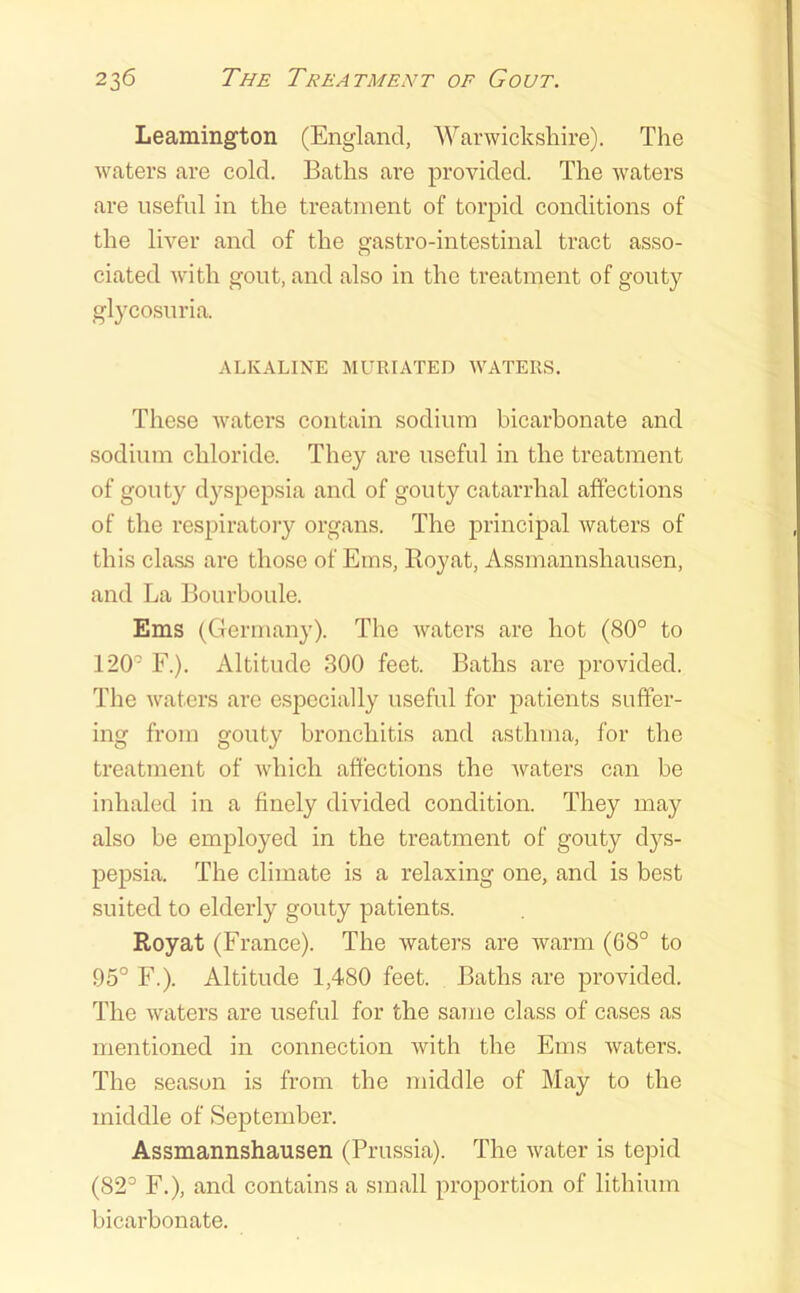 Leamington (England, Warwickshire). The waters are cold. Baths are provided. The waters are useful in the treatment of torpid conditions of the liver and of the gastro-intestinal tract asso- ciated with gout, and also in the treatment of gouty glycosuria. ALKALINE MURIATED WATERS. These waters contain sodium bicarhonate and sodium chloride. They are useful in the treatment of gouty dyspepsia and of gouty catarrhal affections of the respiratory organs. The principal waters of this class are those of Eins, Royat, Assmannshausen, and La Bourboule. Ems (Germany). The watei’s are hot ((S0° to 120 F.). Altitude 300 feet. Baths are provided. The waters are esj^ecially useful for patients suffer- ing from gouty bronchitis and asthma, for the treatment of which affections the waters can be inhaled in a finely divided condition. They may also be employed in the treatment of gouty dys- pepsia. The climate is a relaxing one, and is best suited to elderly gouty patients. Royat (France). The waters are warm (G8° to 95° F.). Altitude 1,480 feet. Baths are provided. The waters are useful for the same class of cases as mentioned in connection with the Ems waters. The season is from the middle of May to the middle of September. Assmannshausen (Prussia). The water is tepid (82° F.), and contains a small pro^Dortion of lithium bicarbonate.