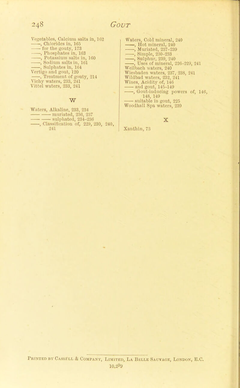 Vegetables, Calcium salts in, 1C2 , Chlorides in, 165 for the gouty, 173 , Phosphates in, 163 , Potassium salts in, 160 , Sodium salts in, 161 , Sulphates in, 164 Vertigo and gout, 120 , Treatment of gouty, 214 Vichy waters, 233, 241 Vittel waters, 233, 241 W Waters, Alkaline, 233, 234 mnriated, 236, 237 sulphated, 234-236 , Classification of, 229, 230, 240, 241 Waters, Cold mineral, 240 , Hot mineral, 240 , Mnriated, 237-239 , Simple, 230-233 , Sulphur, 239, 240 , Uses of mineral, 226-229, 241 Weilbach waters, 240 Wiesbaden waters, 237, 23S, 241 Wildbad waters, 232, 241 Wines, Acidity of, 146 and gout, 145-149 , Gout-inducing powers of, 146, 148, 149 suitable in gout, 225 Woodhall Spa waters, 239 X Xanthin, 73 Printed Bv Cassell & Companv, Limited, La Belle Sauvaob, London, E.C. 10.2«9