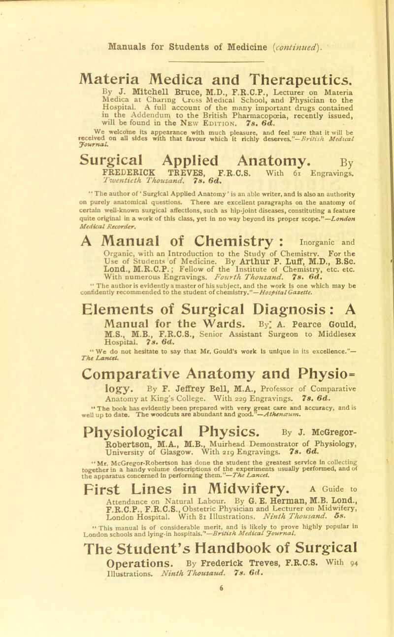 Manuals for Students of Medicine {cotuinued). Materia Medica and Therapeutics. By J. Mitchell Bruce, M.D., F.R.C.P., Lecturer on Materia Medica at Charing Cross Medicai School, and Physician to the Hospital. A full account of the many important drugs contained in the Addendum to the British Pharmacopoeia, recently issued, will be found in the New Edition. 7s. We wclcolne its appearance with much pleasure, and feel sure that it will be received on all sides with that favour which it richly deserves.'*—Medical yournaL Surgical Applied Anatomy. By FREDERICK TREVES, F.R.C.S. With 6i Engravings. Twentieth Thousand, 7s* 6d, The author of' Surgical Applied Anatomy ’ is an able writer, and is also an authority on purely anatomical questions. There are excellent paragraphs on the anatomy of certain well-known surgical aifections, such as hip-joint diseases, constituting a feature quite original in a work of this class, yet In no way beyond its proper scopt,*'—London Medical Recorder, A Manual of Chemistry : Inorganic and Organic, with an Introduction to the Study of Chemistry. For the Use of Student.s of Medicine. By Arthur P. Luff, M.D., B.Sc. Loud., M.R.C.P.; Fellow of the Institute of Chemistry, etc. etc. With numerous Engravings. Fourth Thousand. 7s. dd,  Tlic author is evidently a master of his subject, and the work Is one which may be coniidently recommended to the student of chemistry.—//uj>i'ro/Ga«rrr. Elements of Surgical Diagnosis: A Manual for the Wards. By; a. Pearce Gould, M.S., M.B., F.R.C.S., Senior Assistant Surgeon to Middlesex Hospital. 7s, ** We do not hesitate to say that Mr. Gould's work Is unique in its excellence.— The Lancet. Comparative Anatomy and Physio= logy. By F. Jeffrey Bell, M.A., Professor of Comparative Anatomy at King’s College. With 229 Engravings. 7s, 6d, ** The book has evidently been prepared with very great care and accuracy, and is well up to date. The woodcuts are abundant and good.’ ^Athenaum. Physiological Physics. By J. McGregor- Robertson, Bl.A., M.B., Muirhead Demonstrator of Physiology, University of Glasgow. With 219 Engravings. 7s, 6d, “ Mr. McGrcgor-Robertson has done the student the greatest service In collecting together in a handy volume descriptions of the experiments usually performed, and of the apparatus concerned In perfomdng them.--7'A^ Lancet. First Lines in Midwifery. A Guide to Attendance on Natural Labour. By G. E. Hemi&ll, M.B. Lond., F.R.C.P., F.R.C.S., Obstetric Physician and Lecturer on Midwifery, London Hospital. With 81 Illustrations. Ninth Thousand. 5s. *• This manual is of considerable merit, and is likely to prove highly popular In London schools and lying-in hospitals.”—.^rirtxA Medical Journal. The Student’s Handbook of Surgical Operations. By Frederick Treves, F.R.C.S. with 94 Illustrations. Ninth Thousand, 7s. Gd,