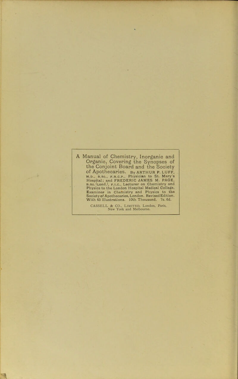 A Manual of Chemistry, Inorganic and Organic, Covering the Synopses of the Conjoint Board and the Society of Apothecaries. By Arthur p. luff, m.d., 8.sc., f.r.c.p., Physician to St. Mary’s Hospital; and FREDERIC JAMES M. PAGE, B.sc. <Lond.), f.i.c., Lecturer on Chemistry and Physics to the London Hospital Medical College, Examiner in Chefnistry and Physics to the Society of Apothecaries, London. Revised Edition. With 43 Illustrations. 10th Thousand. 7s. 6d. CASSELL & CO., Limitf.d, London, Paris, New York and Melbourne.